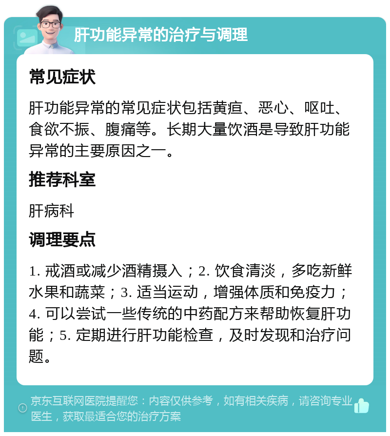 肝功能异常的治疗与调理 常见症状 肝功能异常的常见症状包括黄疸、恶心、呕吐、食欲不振、腹痛等。长期大量饮酒是导致肝功能异常的主要原因之一。 推荐科室 肝病科 调理要点 1. 戒酒或减少酒精摄入；2. 饮食清淡，多吃新鲜水果和蔬菜；3. 适当运动，增强体质和免疫力；4. 可以尝试一些传统的中药配方来帮助恢复肝功能；5. 定期进行肝功能检查，及时发现和治疗问题。