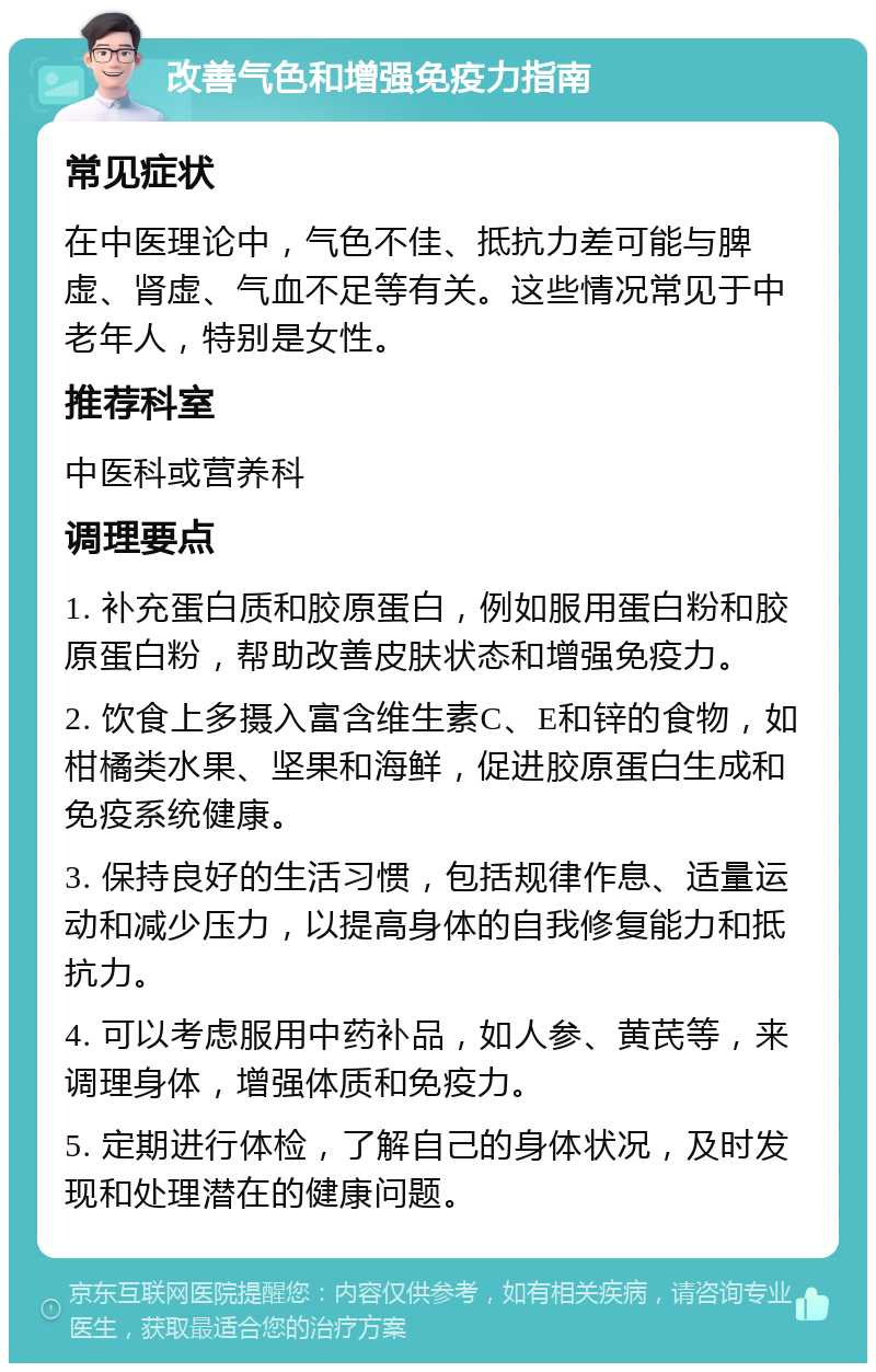 改善气色和增强免疫力指南 常见症状 在中医理论中，气色不佳、抵抗力差可能与脾虚、肾虚、气血不足等有关。这些情况常见于中老年人，特别是女性。 推荐科室 中医科或营养科 调理要点 1. 补充蛋白质和胶原蛋白，例如服用蛋白粉和胶原蛋白粉，帮助改善皮肤状态和增强免疫力。 2. 饮食上多摄入富含维生素C、E和锌的食物，如柑橘类水果、坚果和海鲜，促进胶原蛋白生成和免疫系统健康。 3. 保持良好的生活习惯，包括规律作息、适量运动和减少压力，以提高身体的自我修复能力和抵抗力。 4. 可以考虑服用中药补品，如人参、黄芪等，来调理身体，增强体质和免疫力。 5. 定期进行体检，了解自己的身体状况，及时发现和处理潜在的健康问题。