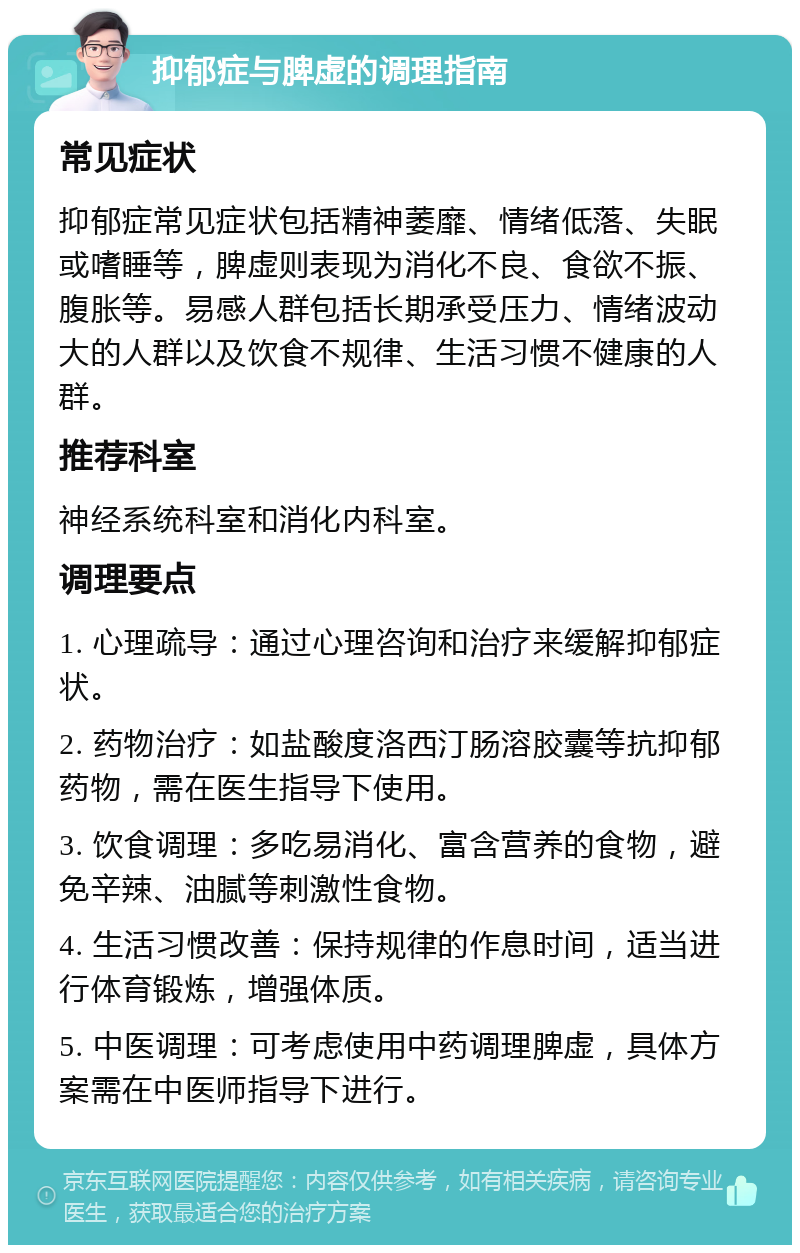 抑郁症与脾虚的调理指南 常见症状 抑郁症常见症状包括精神萎靡、情绪低落、失眠或嗜睡等，脾虚则表现为消化不良、食欲不振、腹胀等。易感人群包括长期承受压力、情绪波动大的人群以及饮食不规律、生活习惯不健康的人群。 推荐科室 神经系统科室和消化内科室。 调理要点 1. 心理疏导：通过心理咨询和治疗来缓解抑郁症状。 2. 药物治疗：如盐酸度洛西汀肠溶胶囊等抗抑郁药物，需在医生指导下使用。 3. 饮食调理：多吃易消化、富含营养的食物，避免辛辣、油腻等刺激性食物。 4. 生活习惯改善：保持规律的作息时间，适当进行体育锻炼，增强体质。 5. 中医调理：可考虑使用中药调理脾虚，具体方案需在中医师指导下进行。