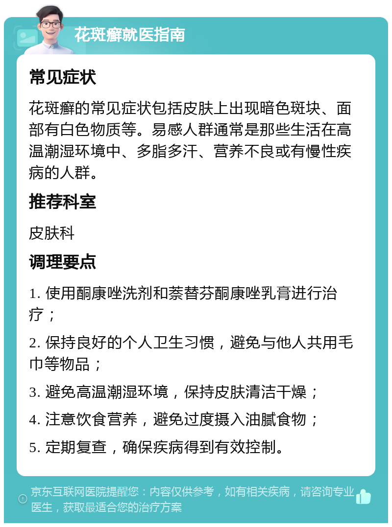 花斑癣就医指南 常见症状 花斑癣的常见症状包括皮肤上出现暗色斑块、面部有白色物质等。易感人群通常是那些生活在高温潮湿环境中、多脂多汗、营养不良或有慢性疾病的人群。 推荐科室 皮肤科 调理要点 1. 使用酮康唑洗剂和萘替芬酮康唑乳膏进行治疗； 2. 保持良好的个人卫生习惯，避免与他人共用毛巾等物品； 3. 避免高温潮湿环境，保持皮肤清洁干燥； 4. 注意饮食营养，避免过度摄入油腻食物； 5. 定期复查，确保疾病得到有效控制。