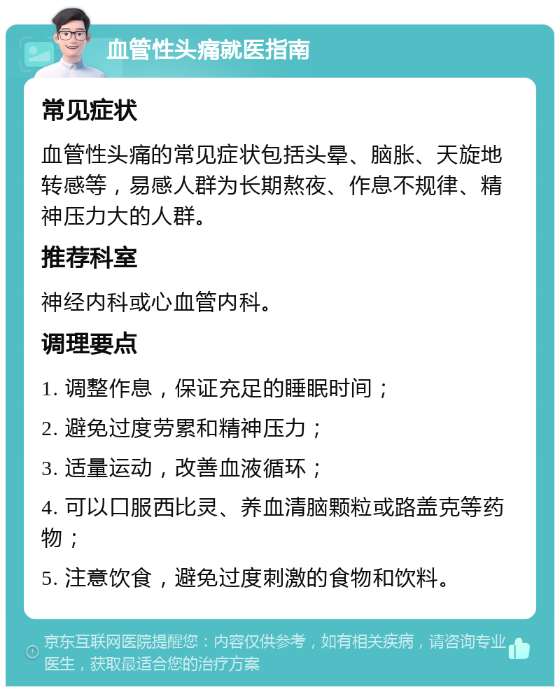 血管性头痛就医指南 常见症状 血管性头痛的常见症状包括头晕、脑胀、天旋地转感等，易感人群为长期熬夜、作息不规律、精神压力大的人群。 推荐科室 神经内科或心血管内科。 调理要点 1. 调整作息，保证充足的睡眠时间； 2. 避免过度劳累和精神压力； 3. 适量运动，改善血液循环； 4. 可以口服西比灵、养血清脑颗粒或路盖克等药物； 5. 注意饮食，避免过度刺激的食物和饮料。