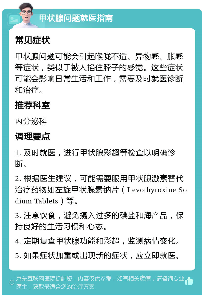 甲状腺问题就医指南 常见症状 甲状腺问题可能会引起喉咙不适、异物感、胀感等症状，类似于被人掐住脖子的感觉。这些症状可能会影响日常生活和工作，需要及时就医诊断和治疗。 推荐科室 内分泌科 调理要点 1. 及时就医，进行甲状腺彩超等检查以明确诊断。 2. 根据医生建议，可能需要服用甲状腺激素替代治疗药物如左旋甲状腺素钠片（Levothyroxine Sodium Tablets）等。 3. 注意饮食，避免摄入过多的碘盐和海产品，保持良好的生活习惯和心态。 4. 定期复查甲状腺功能和彩超，监测病情变化。 5. 如果症状加重或出现新的症状，应立即就医。