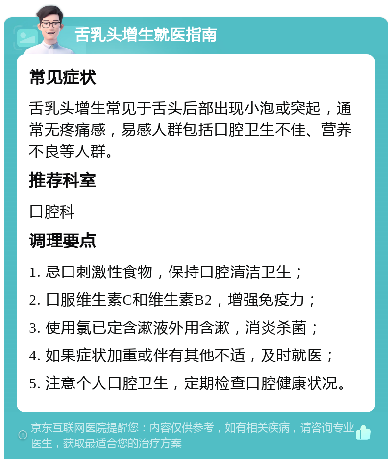 舌乳头增生就医指南 常见症状 舌乳头增生常见于舌头后部出现小泡或突起，通常无疼痛感，易感人群包括口腔卫生不佳、营养不良等人群。 推荐科室 口腔科 调理要点 1. 忌口刺激性食物，保持口腔清洁卫生； 2. 口服维生素C和维生素B2，增强免疫力； 3. 使用氯已定含漱液外用含漱，消炎杀菌； 4. 如果症状加重或伴有其他不适，及时就医； 5. 注意个人口腔卫生，定期检查口腔健康状况。