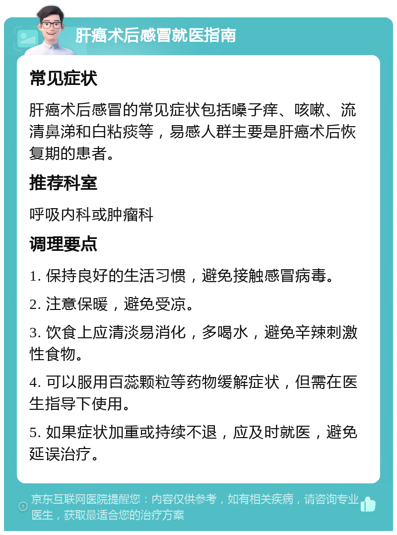 肝癌术后感冒就医指南 常见症状 肝癌术后感冒的常见症状包括嗓子痒、咳嗽、流清鼻涕和白粘痰等，易感人群主要是肝癌术后恢复期的患者。 推荐科室 呼吸内科或肿瘤科 调理要点 1. 保持良好的生活习惯，避免接触感冒病毒。 2. 注意保暖，避免受凉。 3. 饮食上应清淡易消化，多喝水，避免辛辣刺激性食物。 4. 可以服用百蕊颗粒等药物缓解症状，但需在医生指导下使用。 5. 如果症状加重或持续不退，应及时就医，避免延误治疗。