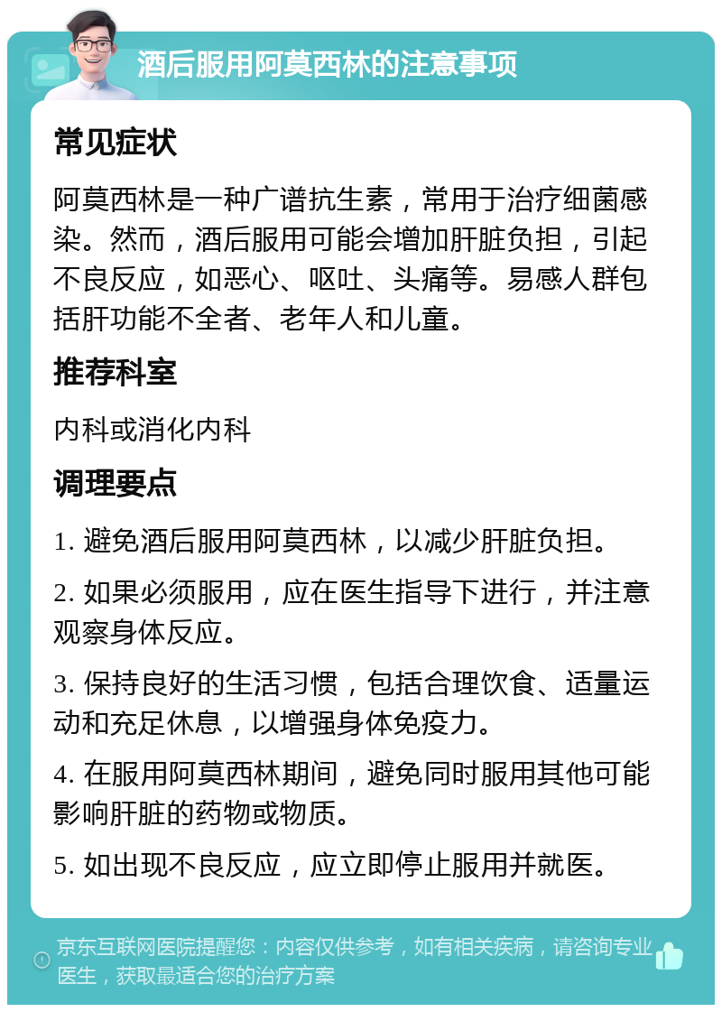 酒后服用阿莫西林的注意事项 常见症状 阿莫西林是一种广谱抗生素，常用于治疗细菌感染。然而，酒后服用可能会增加肝脏负担，引起不良反应，如恶心、呕吐、头痛等。易感人群包括肝功能不全者、老年人和儿童。 推荐科室 内科或消化内科 调理要点 1. 避免酒后服用阿莫西林，以减少肝脏负担。 2. 如果必须服用，应在医生指导下进行，并注意观察身体反应。 3. 保持良好的生活习惯，包括合理饮食、适量运动和充足休息，以增强身体免疫力。 4. 在服用阿莫西林期间，避免同时服用其他可能影响肝脏的药物或物质。 5. 如出现不良反应，应立即停止服用并就医。