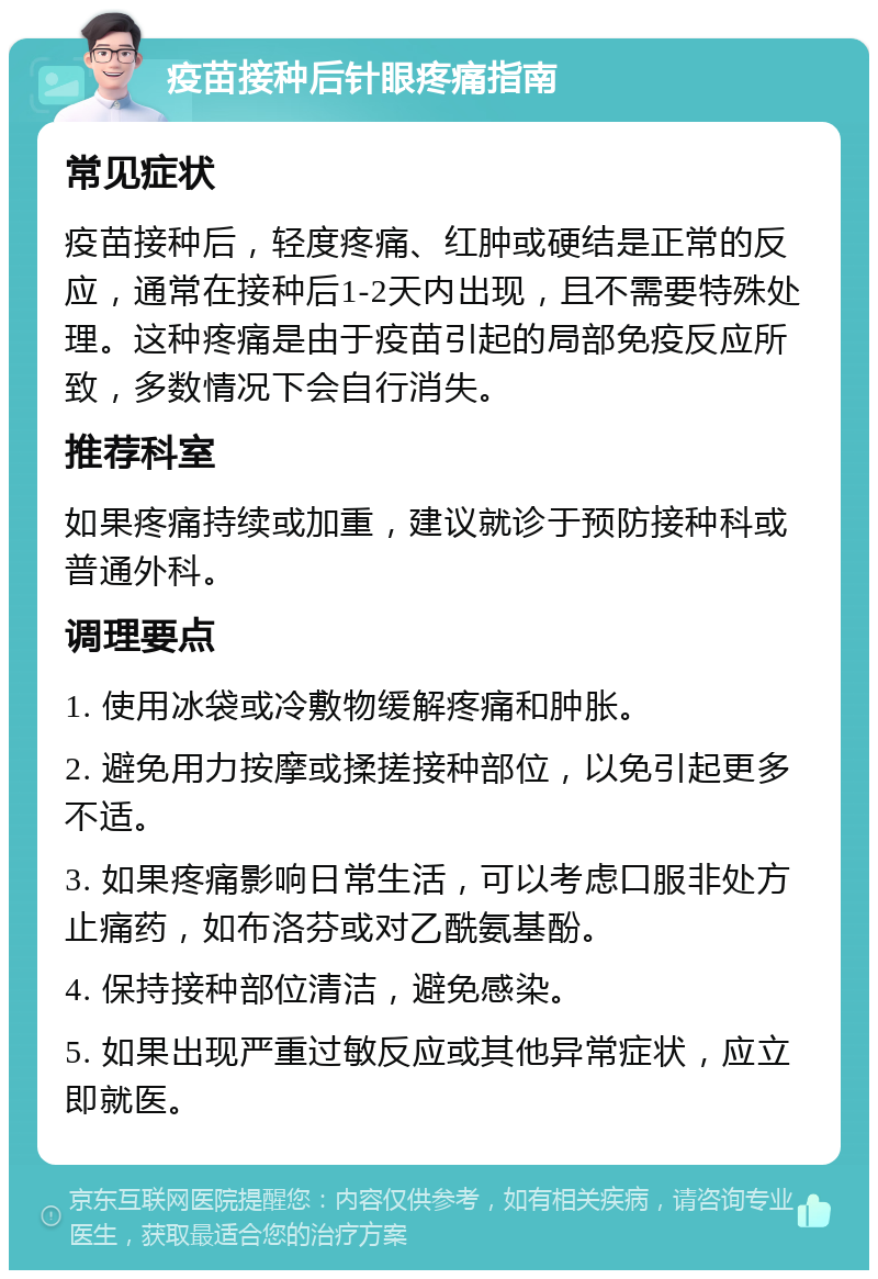 疫苗接种后针眼疼痛指南 常见症状 疫苗接种后，轻度疼痛、红肿或硬结是正常的反应，通常在接种后1-2天内出现，且不需要特殊处理。这种疼痛是由于疫苗引起的局部免疫反应所致，多数情况下会自行消失。 推荐科室 如果疼痛持续或加重，建议就诊于预防接种科或普通外科。 调理要点 1. 使用冰袋或冷敷物缓解疼痛和肿胀。 2. 避免用力按摩或揉搓接种部位，以免引起更多不适。 3. 如果疼痛影响日常生活，可以考虑口服非处方止痛药，如布洛芬或对乙酰氨基酚。 4. 保持接种部位清洁，避免感染。 5. 如果出现严重过敏反应或其他异常症状，应立即就医。