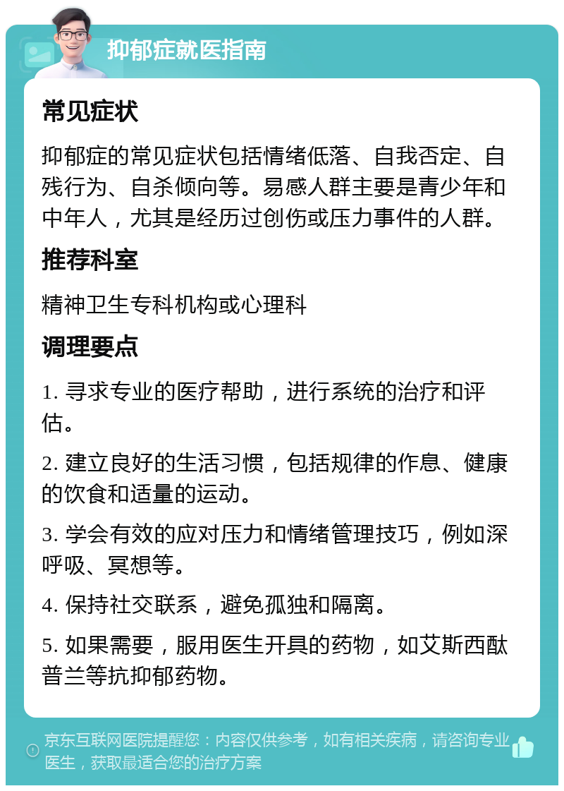 抑郁症就医指南 常见症状 抑郁症的常见症状包括情绪低落、自我否定、自残行为、自杀倾向等。易感人群主要是青少年和中年人，尤其是经历过创伤或压力事件的人群。 推荐科室 精神卫生专科机构或心理科 调理要点 1. 寻求专业的医疗帮助，进行系统的治疗和评估。 2. 建立良好的生活习惯，包括规律的作息、健康的饮食和适量的运动。 3. 学会有效的应对压力和情绪管理技巧，例如深呼吸、冥想等。 4. 保持社交联系，避免孤独和隔离。 5. 如果需要，服用医生开具的药物，如艾斯西酞普兰等抗抑郁药物。