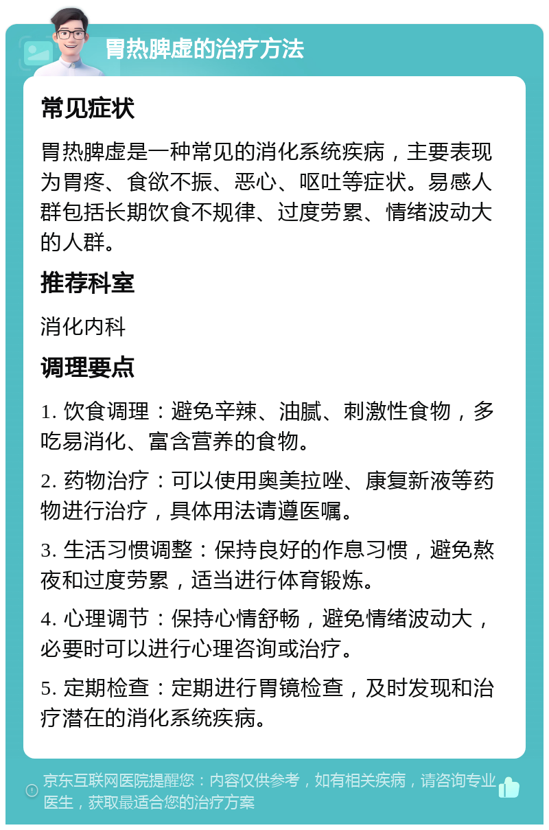 胃热脾虚的治疗方法 常见症状 胃热脾虚是一种常见的消化系统疾病，主要表现为胃疼、食欲不振、恶心、呕吐等症状。易感人群包括长期饮食不规律、过度劳累、情绪波动大的人群。 推荐科室 消化内科 调理要点 1. 饮食调理：避免辛辣、油腻、刺激性食物，多吃易消化、富含营养的食物。 2. 药物治疗：可以使用奥美拉唑、康复新液等药物进行治疗，具体用法请遵医嘱。 3. 生活习惯调整：保持良好的作息习惯，避免熬夜和过度劳累，适当进行体育锻炼。 4. 心理调节：保持心情舒畅，避免情绪波动大，必要时可以进行心理咨询或治疗。 5. 定期检查：定期进行胃镜检查，及时发现和治疗潜在的消化系统疾病。