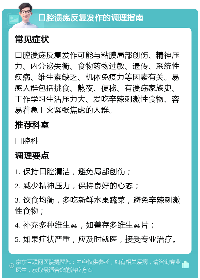 口腔溃疡反复发作的调理指南 常见症状 口腔溃疡反复发作可能与粘膜局部创伤、精神压力、内分泌失衡、食物药物过敏、遗传、系统性疾病、维生素缺乏、机体免疫力等因素有关。易感人群包括挑食、熬夜、便秘、有溃疡家族史、工作学习生活压力大、爱吃辛辣刺激性食物、容易着急上火紧张焦虑的人群。 推荐科室 口腔科 调理要点 1. 保持口腔清洁，避免局部创伤； 2. 减少精神压力，保持良好的心态； 3. 饮食均衡，多吃新鲜水果蔬菜，避免辛辣刺激性食物； 4. 补充多种维生素，如善存多维生素片； 5. 如果症状严重，应及时就医，接受专业治疗。