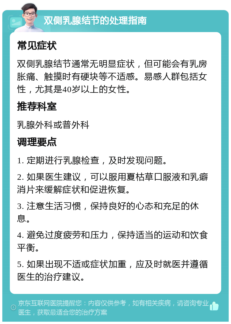 双侧乳腺结节的处理指南 常见症状 双侧乳腺结节通常无明显症状，但可能会有乳房胀痛、触摸时有硬块等不适感。易感人群包括女性，尤其是40岁以上的女性。 推荐科室 乳腺外科或普外科 调理要点 1. 定期进行乳腺检查，及时发现问题。 2. 如果医生建议，可以服用夏枯草口服液和乳癖消片来缓解症状和促进恢复。 3. 注意生活习惯，保持良好的心态和充足的休息。 4. 避免过度疲劳和压力，保持适当的运动和饮食平衡。 5. 如果出现不适或症状加重，应及时就医并遵循医生的治疗建议。