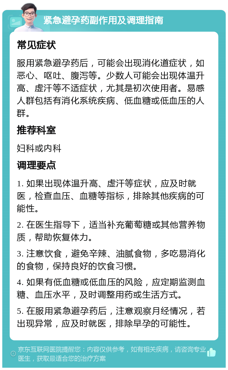 紧急避孕药副作用及调理指南 常见症状 服用紧急避孕药后，可能会出现消化道症状，如恶心、呕吐、腹泻等。少数人可能会出现体温升高、虚汗等不适症状，尤其是初次使用者。易感人群包括有消化系统疾病、低血糖或低血压的人群。 推荐科室 妇科或内科 调理要点 1. 如果出现体温升高、虚汗等症状，应及时就医，检查血压、血糖等指标，排除其他疾病的可能性。 2. 在医生指导下，适当补充葡萄糖或其他营养物质，帮助恢复体力。 3. 注意饮食，避免辛辣、油腻食物，多吃易消化的食物，保持良好的饮食习惯。 4. 如果有低血糖或低血压的风险，应定期监测血糖、血压水平，及时调整用药或生活方式。 5. 在服用紧急避孕药后，注意观察月经情况，若出现异常，应及时就医，排除早孕的可能性。