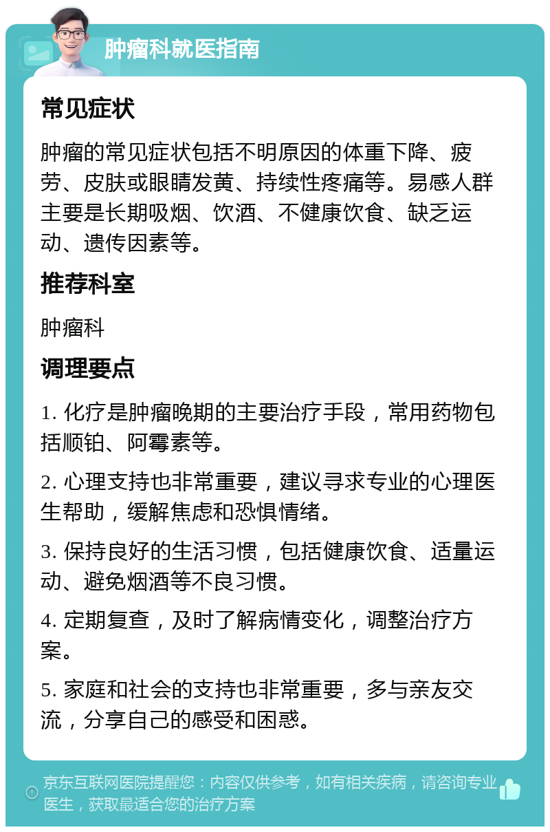 肿瘤科就医指南 常见症状 肿瘤的常见症状包括不明原因的体重下降、疲劳、皮肤或眼睛发黄、持续性疼痛等。易感人群主要是长期吸烟、饮酒、不健康饮食、缺乏运动、遗传因素等。 推荐科室 肿瘤科 调理要点 1. 化疗是肿瘤晚期的主要治疗手段，常用药物包括顺铂、阿霉素等。 2. 心理支持也非常重要，建议寻求专业的心理医生帮助，缓解焦虑和恐惧情绪。 3. 保持良好的生活习惯，包括健康饮食、适量运动、避免烟酒等不良习惯。 4. 定期复查，及时了解病情变化，调整治疗方案。 5. 家庭和社会的支持也非常重要，多与亲友交流，分享自己的感受和困惑。