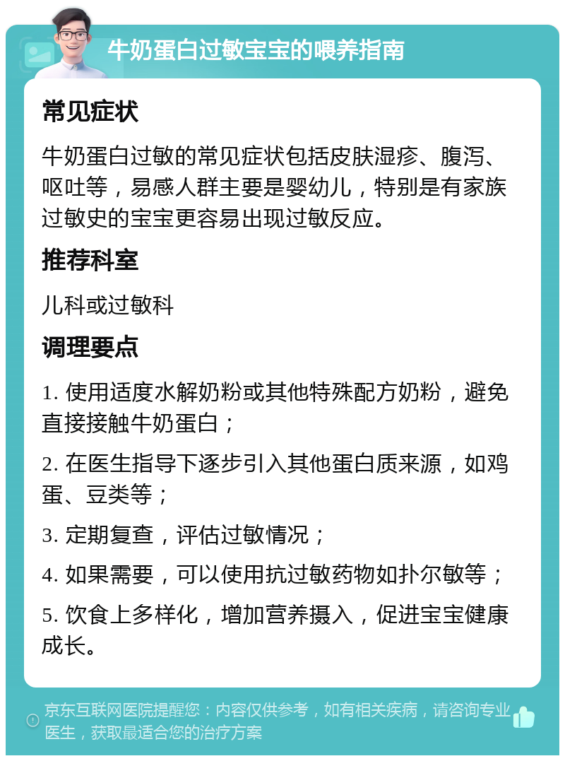 牛奶蛋白过敏宝宝的喂养指南 常见症状 牛奶蛋白过敏的常见症状包括皮肤湿疹、腹泻、呕吐等，易感人群主要是婴幼儿，特别是有家族过敏史的宝宝更容易出现过敏反应。 推荐科室 儿科或过敏科 调理要点 1. 使用适度水解奶粉或其他特殊配方奶粉，避免直接接触牛奶蛋白； 2. 在医生指导下逐步引入其他蛋白质来源，如鸡蛋、豆类等； 3. 定期复查，评估过敏情况； 4. 如果需要，可以使用抗过敏药物如扑尔敏等； 5. 饮食上多样化，增加营养摄入，促进宝宝健康成长。