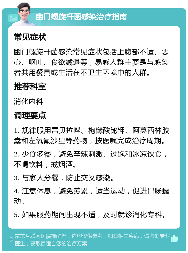 幽门螺旋杆菌感染治疗指南 常见症状 幽门螺旋杆菌感染常见症状包括上腹部不适、恶心、呕吐、食欲减退等，易感人群主要是与感染者共用餐具或生活在不卫生环境中的人群。 推荐科室 消化内科 调理要点 1. 规律服用雷贝拉唑、枸橼酸铋钾、阿莫西林胶囊和左氧氟沙星等药物，按医嘱完成治疗周期。 2. 少食多餐，避免辛辣刺激、过饱和冰凉饮食，不喝饮料，戒烟酒。 3. 与家人分餐，防止交叉感染。 4. 注意休息，避免劳累，适当运动，促进胃肠蠕动。 5. 如果服药期间出现不适，及时就诊消化专科。