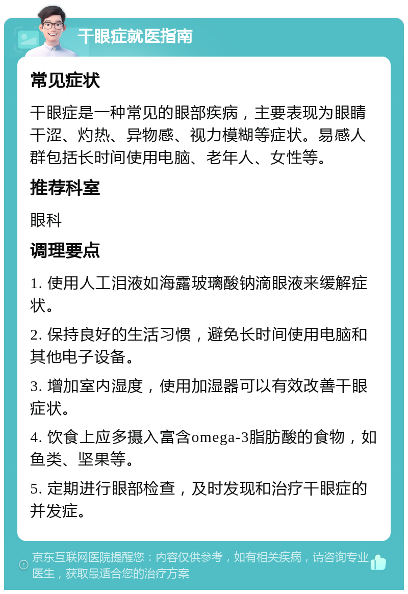 干眼症就医指南 常见症状 干眼症是一种常见的眼部疾病，主要表现为眼睛干涩、灼热、异物感、视力模糊等症状。易感人群包括长时间使用电脑、老年人、女性等。 推荐科室 眼科 调理要点 1. 使用人工泪液如海露玻璃酸钠滴眼液来缓解症状。 2. 保持良好的生活习惯，避免长时间使用电脑和其他电子设备。 3. 增加室内湿度，使用加湿器可以有效改善干眼症状。 4. 饮食上应多摄入富含omega-3脂肪酸的食物，如鱼类、坚果等。 5. 定期进行眼部检查，及时发现和治疗干眼症的并发症。