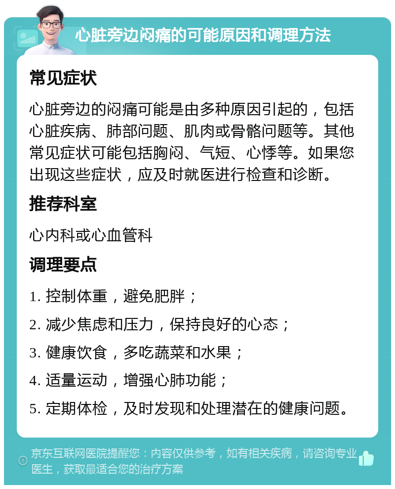 心脏旁边闷痛的可能原因和调理方法 常见症状 心脏旁边的闷痛可能是由多种原因引起的，包括心脏疾病、肺部问题、肌肉或骨骼问题等。其他常见症状可能包括胸闷、气短、心悸等。如果您出现这些症状，应及时就医进行检查和诊断。 推荐科室 心内科或心血管科 调理要点 1. 控制体重，避免肥胖； 2. 减少焦虑和压力，保持良好的心态； 3. 健康饮食，多吃蔬菜和水果； 4. 适量运动，增强心肺功能； 5. 定期体检，及时发现和处理潜在的健康问题。