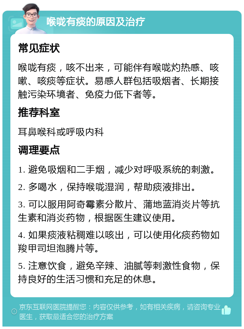 喉咙有痰的原因及治疗 常见症状 喉咙有痰，咳不出来，可能伴有喉咙灼热感、咳嗽、咳痰等症状。易感人群包括吸烟者、长期接触污染环境者、免疫力低下者等。 推荐科室 耳鼻喉科或呼吸内科 调理要点 1. 避免吸烟和二手烟，减少对呼吸系统的刺激。 2. 多喝水，保持喉咙湿润，帮助痰液排出。 3. 可以服用阿奇霉素分散片、蒲地蓝消炎片等抗生素和消炎药物，根据医生建议使用。 4. 如果痰液粘稠难以咳出，可以使用化痰药物如羧甲司坦泡腾片等。 5. 注意饮食，避免辛辣、油腻等刺激性食物，保持良好的生活习惯和充足的休息。