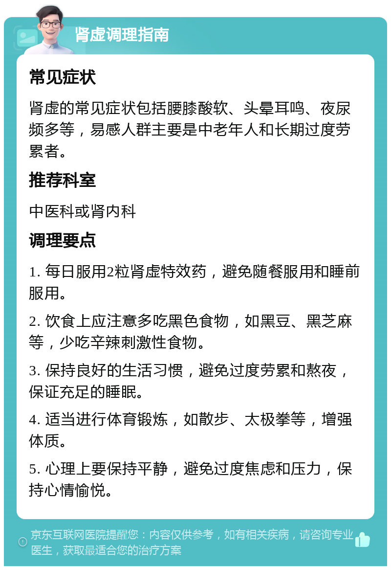 肾虚调理指南 常见症状 肾虚的常见症状包括腰膝酸软、头晕耳鸣、夜尿频多等，易感人群主要是中老年人和长期过度劳累者。 推荐科室 中医科或肾内科 调理要点 1. 每日服用2粒肾虚特效药，避免随餐服用和睡前服用。 2. 饮食上应注意多吃黑色食物，如黑豆、黑芝麻等，少吃辛辣刺激性食物。 3. 保持良好的生活习惯，避免过度劳累和熬夜，保证充足的睡眠。 4. 适当进行体育锻炼，如散步、太极拳等，增强体质。 5. 心理上要保持平静，避免过度焦虑和压力，保持心情愉悦。