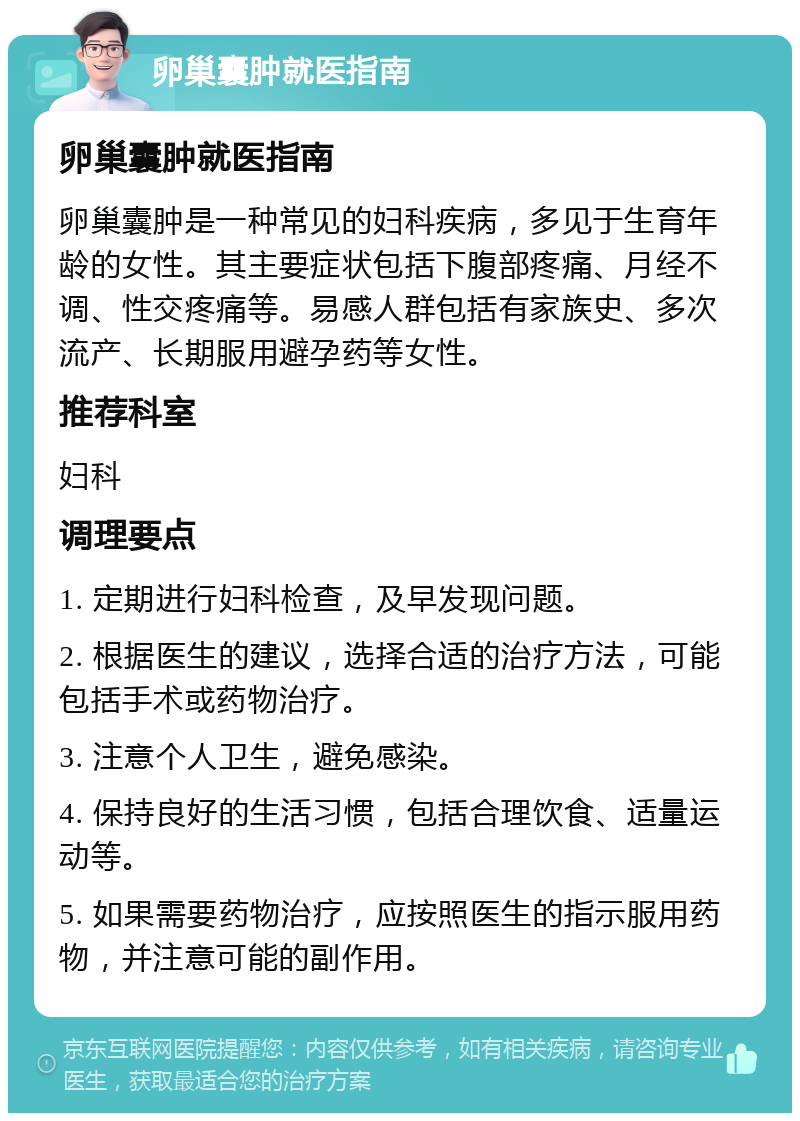 卵巢囊肿就医指南 卵巢囊肿就医指南 卵巢囊肿是一种常见的妇科疾病，多见于生育年龄的女性。其主要症状包括下腹部疼痛、月经不调、性交疼痛等。易感人群包括有家族史、多次流产、长期服用避孕药等女性。 推荐科室 妇科 调理要点 1. 定期进行妇科检查，及早发现问题。 2. 根据医生的建议，选择合适的治疗方法，可能包括手术或药物治疗。 3. 注意个人卫生，避免感染。 4. 保持良好的生活习惯，包括合理饮食、适量运动等。 5. 如果需要药物治疗，应按照医生的指示服用药物，并注意可能的副作用。