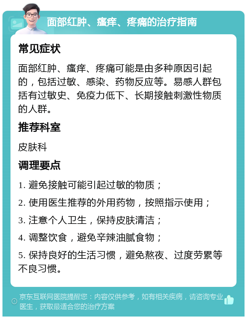 面部红肿、瘙痒、疼痛的治疗指南 常见症状 面部红肿、瘙痒、疼痛可能是由多种原因引起的，包括过敏、感染、药物反应等。易感人群包括有过敏史、免疫力低下、长期接触刺激性物质的人群。 推荐科室 皮肤科 调理要点 1. 避免接触可能引起过敏的物质； 2. 使用医生推荐的外用药物，按照指示使用； 3. 注意个人卫生，保持皮肤清洁； 4. 调整饮食，避免辛辣油腻食物； 5. 保持良好的生活习惯，避免熬夜、过度劳累等不良习惯。