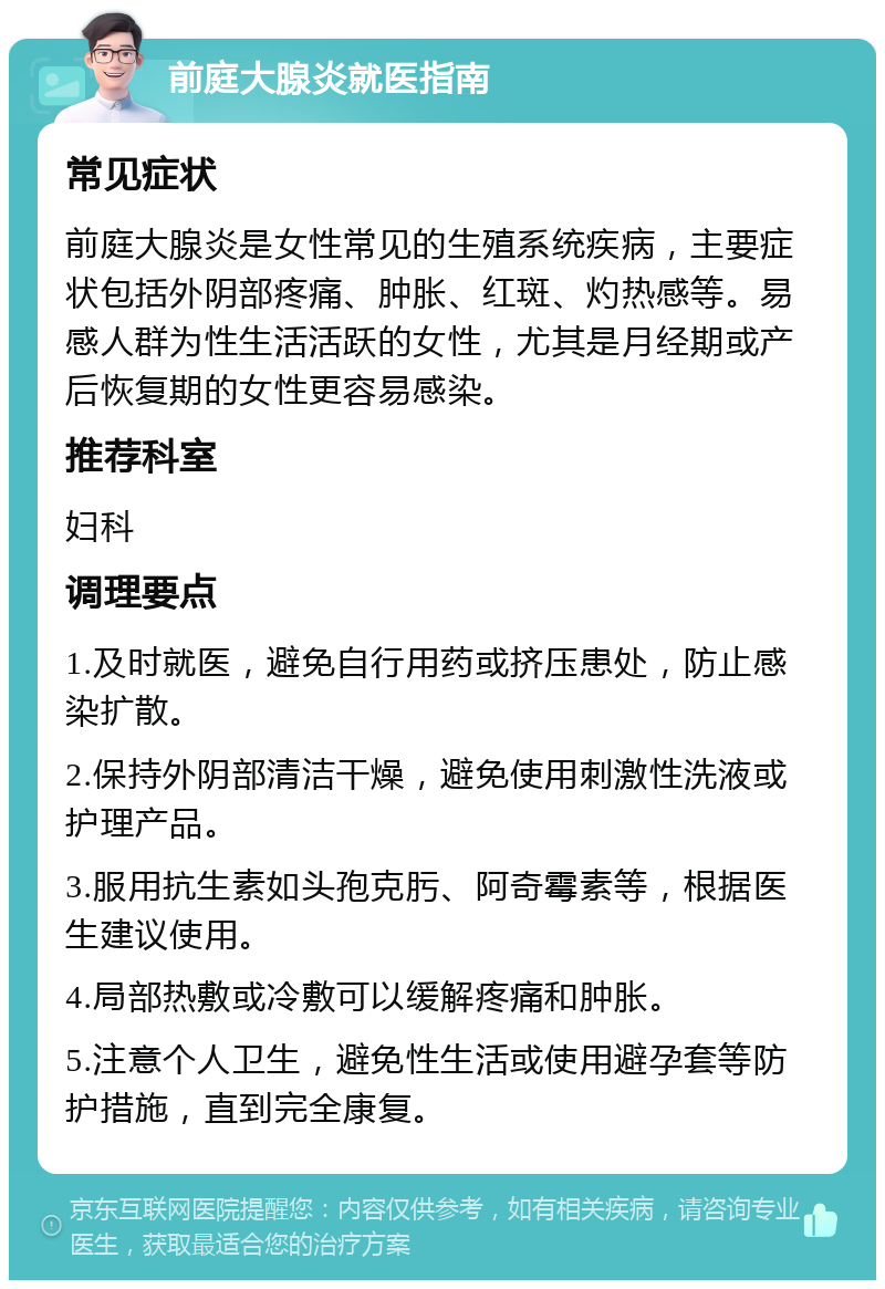 前庭大腺炎就医指南 常见症状 前庭大腺炎是女性常见的生殖系统疾病，主要症状包括外阴部疼痛、肿胀、红斑、灼热感等。易感人群为性生活活跃的女性，尤其是月经期或产后恢复期的女性更容易感染。 推荐科室 妇科 调理要点 1.及时就医，避免自行用药或挤压患处，防止感染扩散。 2.保持外阴部清洁干燥，避免使用刺激性洗液或护理产品。 3.服用抗生素如头孢克肟、阿奇霉素等，根据医生建议使用。 4.局部热敷或冷敷可以缓解疼痛和肿胀。 5.注意个人卫生，避免性生活或使用避孕套等防护措施，直到完全康复。