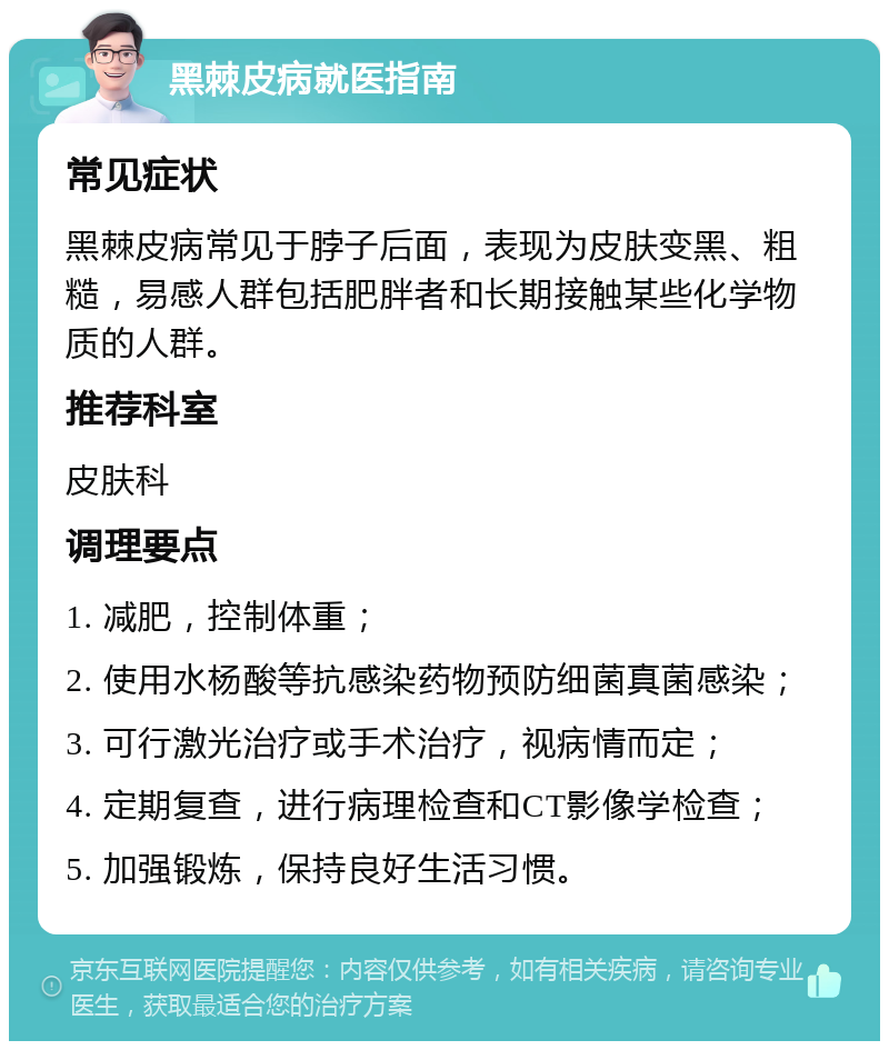 黑棘皮病就医指南 常见症状 黑棘皮病常见于脖子后面，表现为皮肤变黑、粗糙，易感人群包括肥胖者和长期接触某些化学物质的人群。 推荐科室 皮肤科 调理要点 1. 减肥，控制体重； 2. 使用水杨酸等抗感染药物预防细菌真菌感染； 3. 可行激光治疗或手术治疗，视病情而定； 4. 定期复查，进行病理检查和CT影像学检查； 5. 加强锻炼，保持良好生活习惯。