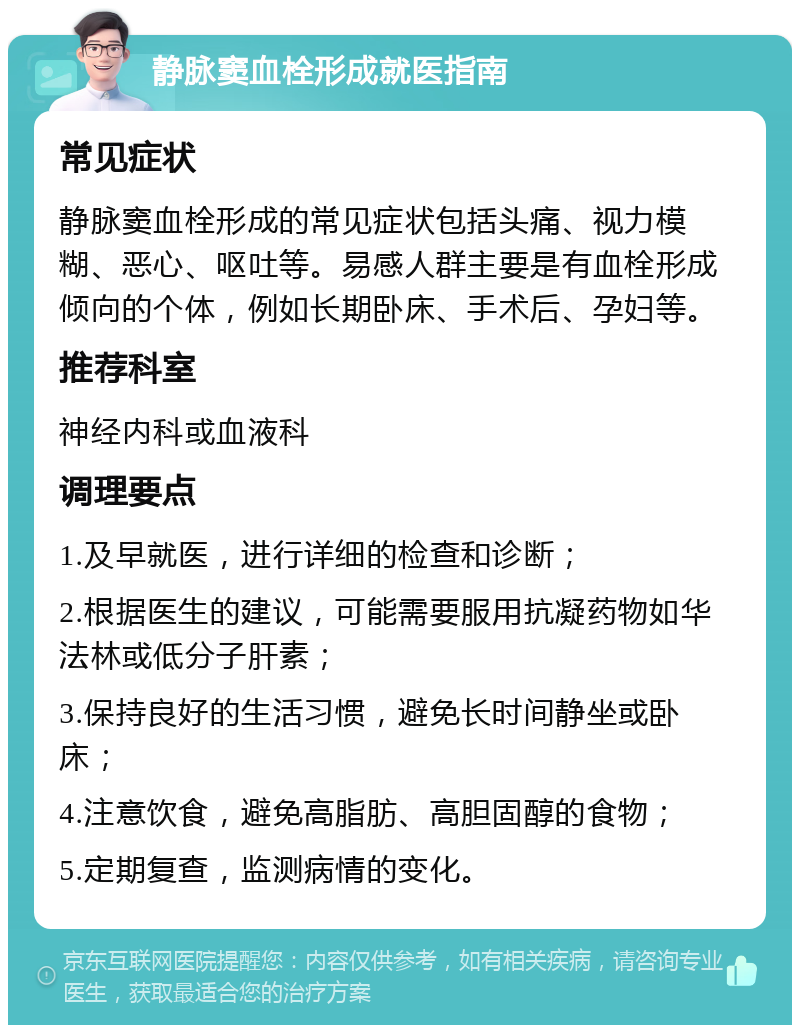 静脉窦血栓形成就医指南 常见症状 静脉窦血栓形成的常见症状包括头痛、视力模糊、恶心、呕吐等。易感人群主要是有血栓形成倾向的个体，例如长期卧床、手术后、孕妇等。 推荐科室 神经内科或血液科 调理要点 1.及早就医，进行详细的检查和诊断； 2.根据医生的建议，可能需要服用抗凝药物如华法林或低分子肝素； 3.保持良好的生活习惯，避免长时间静坐或卧床； 4.注意饮食，避免高脂肪、高胆固醇的食物； 5.定期复查，监测病情的变化。