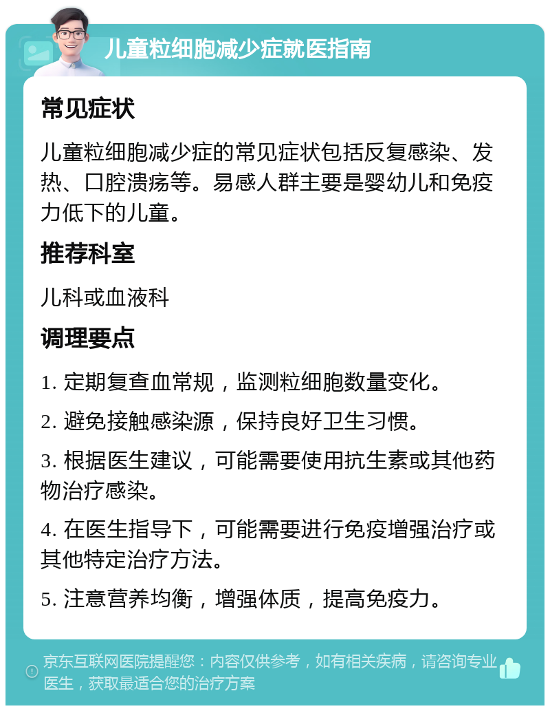 儿童粒细胞减少症就医指南 常见症状 儿童粒细胞减少症的常见症状包括反复感染、发热、口腔溃疡等。易感人群主要是婴幼儿和免疫力低下的儿童。 推荐科室 儿科或血液科 调理要点 1. 定期复查血常规，监测粒细胞数量变化。 2. 避免接触感染源，保持良好卫生习惯。 3. 根据医生建议，可能需要使用抗生素或其他药物治疗感染。 4. 在医生指导下，可能需要进行免疫增强治疗或其他特定治疗方法。 5. 注意营养均衡，增强体质，提高免疫力。