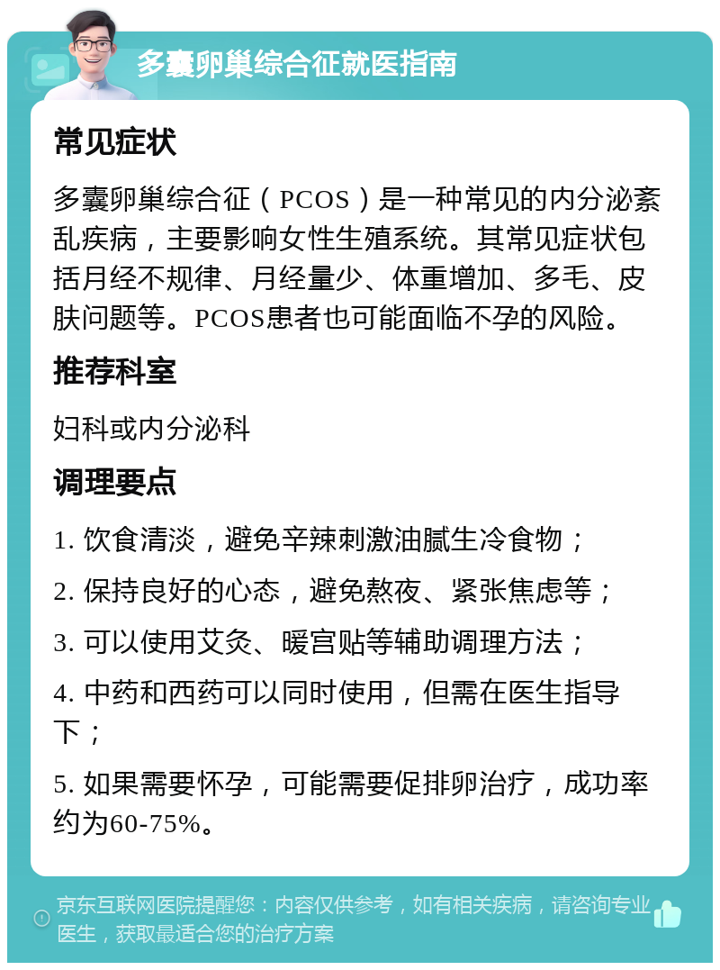 多囊卵巢综合征就医指南 常见症状 多囊卵巢综合征（PCOS）是一种常见的内分泌紊乱疾病，主要影响女性生殖系统。其常见症状包括月经不规律、月经量少、体重增加、多毛、皮肤问题等。PCOS患者也可能面临不孕的风险。 推荐科室 妇科或内分泌科 调理要点 1. 饮食清淡，避免辛辣刺激油腻生冷食物； 2. 保持良好的心态，避免熬夜、紧张焦虑等； 3. 可以使用艾灸、暖宫贴等辅助调理方法； 4. 中药和西药可以同时使用，但需在医生指导下； 5. 如果需要怀孕，可能需要促排卵治疗，成功率约为60-75%。