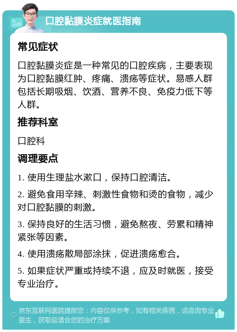 口腔黏膜炎症就医指南 常见症状 口腔黏膜炎症是一种常见的口腔疾病，主要表现为口腔黏膜红肿、疼痛、溃疡等症状。易感人群包括长期吸烟、饮酒、营养不良、免疫力低下等人群。 推荐科室 口腔科 调理要点 1. 使用生理盐水漱口，保持口腔清洁。 2. 避免食用辛辣、刺激性食物和烫的食物，减少对口腔黏膜的刺激。 3. 保持良好的生活习惯，避免熬夜、劳累和精神紧张等因素。 4. 使用溃疡散局部涂抹，促进溃疡愈合。 5. 如果症状严重或持续不退，应及时就医，接受专业治疗。