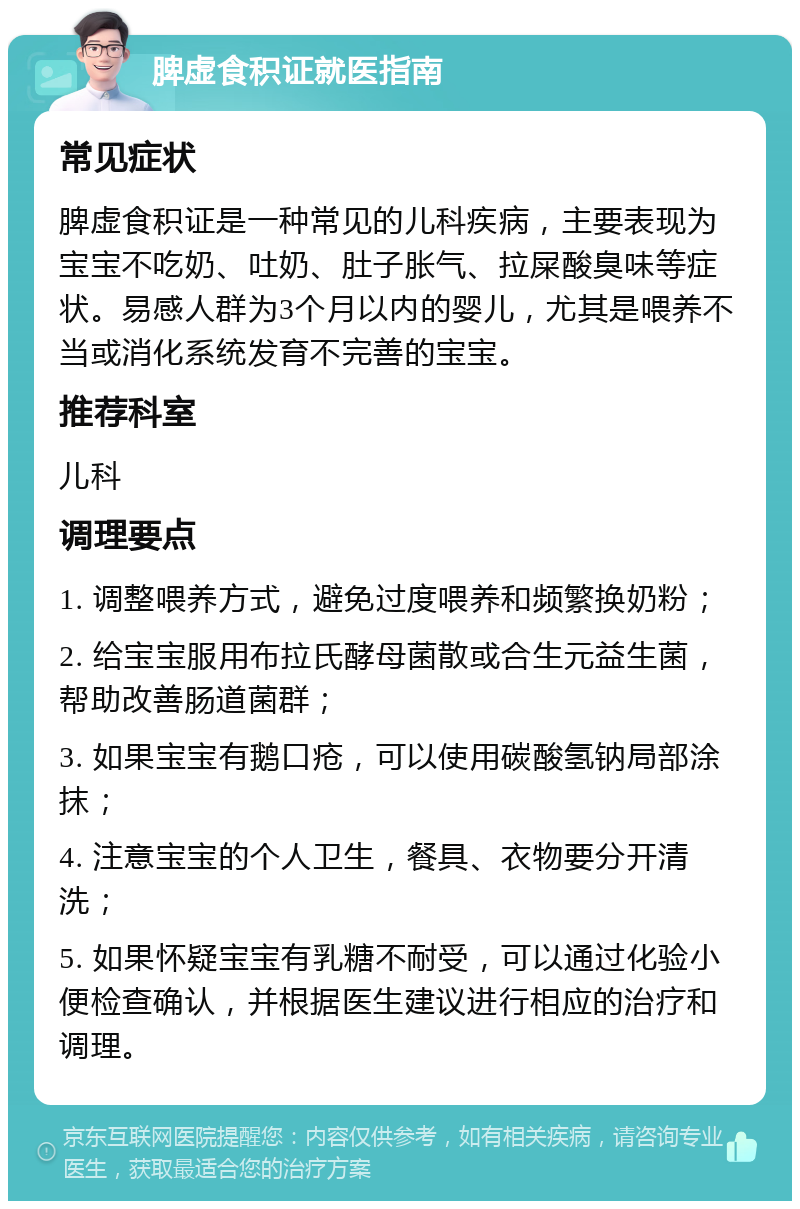 脾虚食积证就医指南 常见症状 脾虚食积证是一种常见的儿科疾病，主要表现为宝宝不吃奶、吐奶、肚子胀气、拉屎酸臭味等症状。易感人群为3个月以内的婴儿，尤其是喂养不当或消化系统发育不完善的宝宝。 推荐科室 儿科 调理要点 1. 调整喂养方式，避免过度喂养和频繁换奶粉； 2. 给宝宝服用布拉氏酵母菌散或合生元益生菌，帮助改善肠道菌群； 3. 如果宝宝有鹅口疮，可以使用碳酸氢钠局部涂抹； 4. 注意宝宝的个人卫生，餐具、衣物要分开清洗； 5. 如果怀疑宝宝有乳糖不耐受，可以通过化验小便检查确认，并根据医生建议进行相应的治疗和调理。