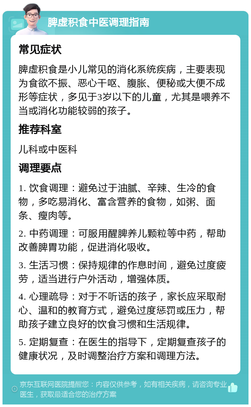 脾虚积食中医调理指南 常见症状 脾虚积食是小儿常见的消化系统疾病，主要表现为食欲不振、恶心干呕、腹胀、便秘或大便不成形等症状，多见于3岁以下的儿童，尤其是喂养不当或消化功能较弱的孩子。 推荐科室 儿科或中医科 调理要点 1. 饮食调理：避免过于油腻、辛辣、生冷的食物，多吃易消化、富含营养的食物，如粥、面条、瘦肉等。 2. 中药调理：可服用醒脾养儿颗粒等中药，帮助改善脾胃功能，促进消化吸收。 3. 生活习惯：保持规律的作息时间，避免过度疲劳，适当进行户外活动，增强体质。 4. 心理疏导：对于不听话的孩子，家长应采取耐心、温和的教育方式，避免过度惩罚或压力，帮助孩子建立良好的饮食习惯和生活规律。 5. 定期复查：在医生的指导下，定期复查孩子的健康状况，及时调整治疗方案和调理方法。