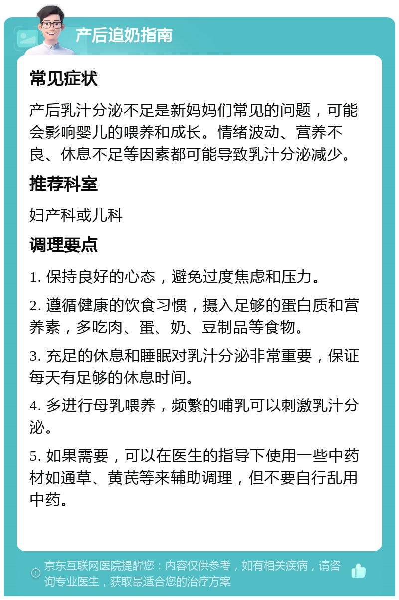 产后追奶指南 常见症状 产后乳汁分泌不足是新妈妈们常见的问题，可能会影响婴儿的喂养和成长。情绪波动、营养不良、休息不足等因素都可能导致乳汁分泌减少。 推荐科室 妇产科或儿科 调理要点 1. 保持良好的心态，避免过度焦虑和压力。 2. 遵循健康的饮食习惯，摄入足够的蛋白质和营养素，多吃肉、蛋、奶、豆制品等食物。 3. 充足的休息和睡眠对乳汁分泌非常重要，保证每天有足够的休息时间。 4. 多进行母乳喂养，频繁的哺乳可以刺激乳汁分泌。 5. 如果需要，可以在医生的指导下使用一些中药材如通草、黄芪等来辅助调理，但不要自行乱用中药。