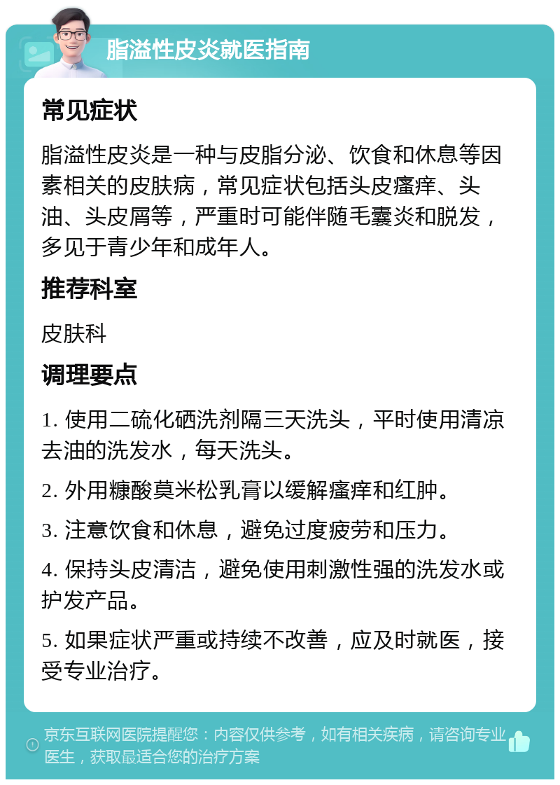 脂溢性皮炎就医指南 常见症状 脂溢性皮炎是一种与皮脂分泌、饮食和休息等因素相关的皮肤病，常见症状包括头皮瘙痒、头油、头皮屑等，严重时可能伴随毛囊炎和脱发，多见于青少年和成年人。 推荐科室 皮肤科 调理要点 1. 使用二硫化硒洗剂隔三天洗头，平时使用清凉去油的洗发水，每天洗头。 2. 外用糠酸莫米松乳膏以缓解瘙痒和红肿。 3. 注意饮食和休息，避免过度疲劳和压力。 4. 保持头皮清洁，避免使用刺激性强的洗发水或护发产品。 5. 如果症状严重或持续不改善，应及时就医，接受专业治疗。