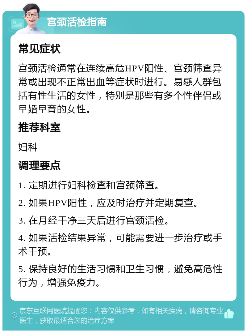 宫颈活检指南 常见症状 宫颈活检通常在连续高危HPV阳性、宫颈筛查异常或出现不正常出血等症状时进行。易感人群包括有性生活的女性，特别是那些有多个性伴侣或早婚早育的女性。 推荐科室 妇科 调理要点 1. 定期进行妇科检查和宫颈筛查。 2. 如果HPV阳性，应及时治疗并定期复查。 3. 在月经干净三天后进行宫颈活检。 4. 如果活检结果异常，可能需要进一步治疗或手术干预。 5. 保持良好的生活习惯和卫生习惯，避免高危性行为，增强免疫力。