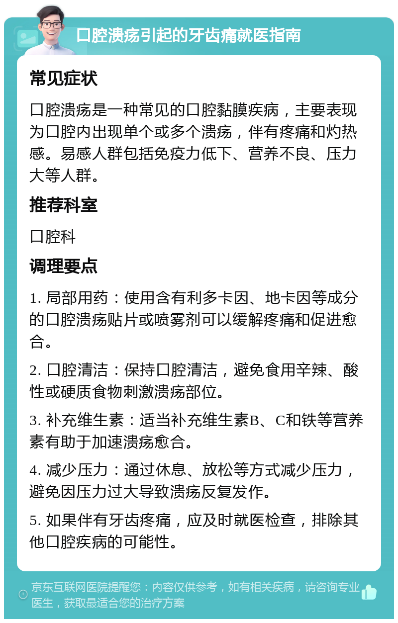 口腔溃疡引起的牙齿痛就医指南 常见症状 口腔溃疡是一种常见的口腔黏膜疾病，主要表现为口腔内出现单个或多个溃疡，伴有疼痛和灼热感。易感人群包括免疫力低下、营养不良、压力大等人群。 推荐科室 口腔科 调理要点 1. 局部用药：使用含有利多卡因、地卡因等成分的口腔溃疡贴片或喷雾剂可以缓解疼痛和促进愈合。 2. 口腔清洁：保持口腔清洁，避免食用辛辣、酸性或硬质食物刺激溃疡部位。 3. 补充维生素：适当补充维生素B、C和铁等营养素有助于加速溃疡愈合。 4. 减少压力：通过休息、放松等方式减少压力，避免因压力过大导致溃疡反复发作。 5. 如果伴有牙齿疼痛，应及时就医检查，排除其他口腔疾病的可能性。