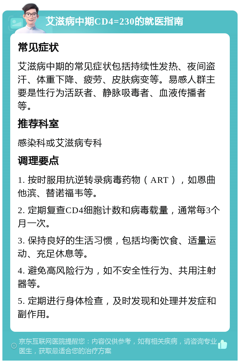 艾滋病中期CD4=230的就医指南 常见症状 艾滋病中期的常见症状包括持续性发热、夜间盗汗、体重下降、疲劳、皮肤病变等。易感人群主要是性行为活跃者、静脉吸毒者、血液传播者等。 推荐科室 感染科或艾滋病专科 调理要点 1. 按时服用抗逆转录病毒药物（ART），如恩曲他滨、替诺福韦等。 2. 定期复查CD4细胞计数和病毒载量，通常每3个月一次。 3. 保持良好的生活习惯，包括均衡饮食、适量运动、充足休息等。 4. 避免高风险行为，如不安全性行为、共用注射器等。 5. 定期进行身体检查，及时发现和处理并发症和副作用。