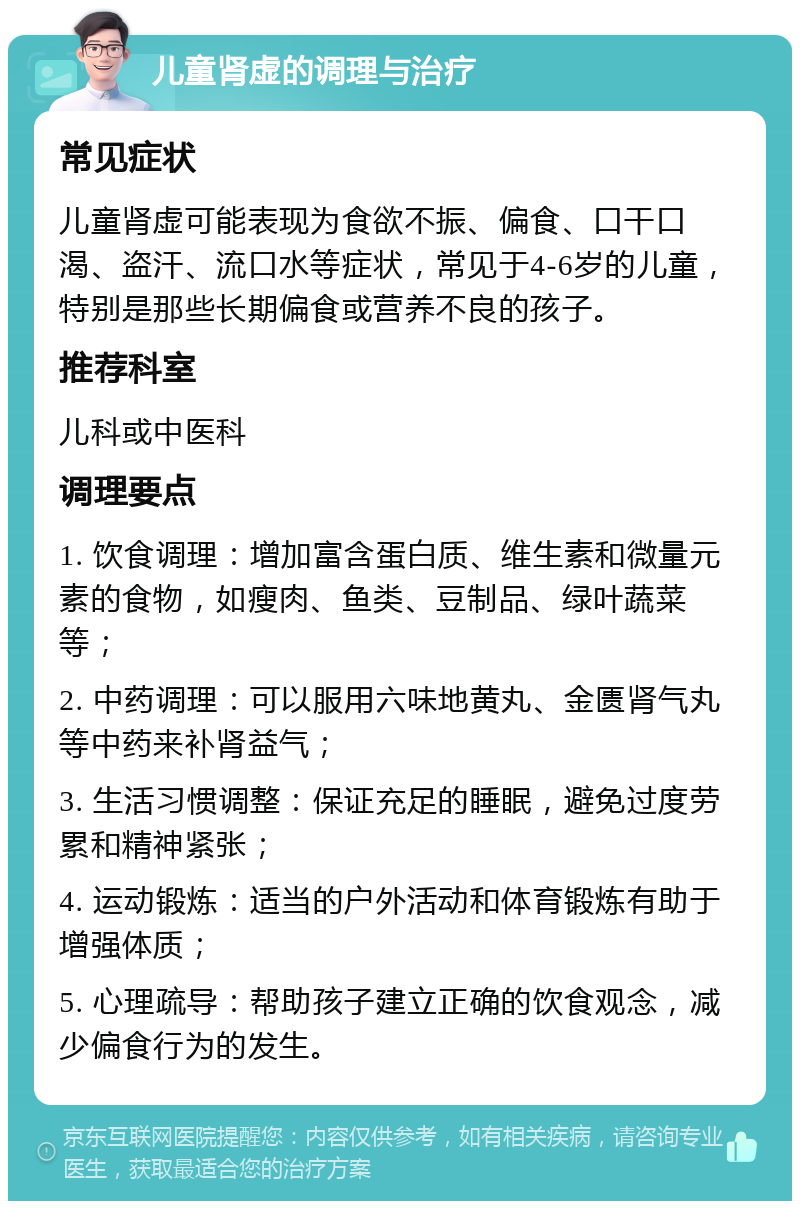 儿童肾虚的调理与治疗 常见症状 儿童肾虚可能表现为食欲不振、偏食、口干口渴、盗汗、流口水等症状，常见于4-6岁的儿童，特别是那些长期偏食或营养不良的孩子。 推荐科室 儿科或中医科 调理要点 1. 饮食调理：增加富含蛋白质、维生素和微量元素的食物，如瘦肉、鱼类、豆制品、绿叶蔬菜等； 2. 中药调理：可以服用六味地黄丸、金匮肾气丸等中药来补肾益气； 3. 生活习惯调整：保证充足的睡眠，避免过度劳累和精神紧张； 4. 运动锻炼：适当的户外活动和体育锻炼有助于增强体质； 5. 心理疏导：帮助孩子建立正确的饮食观念，减少偏食行为的发生。