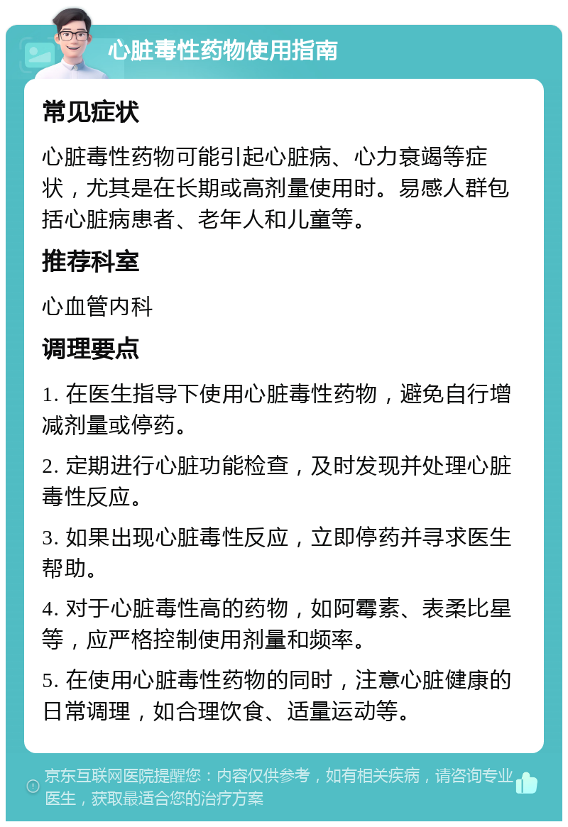 心脏毒性药物使用指南 常见症状 心脏毒性药物可能引起心脏病、心力衰竭等症状，尤其是在长期或高剂量使用时。易感人群包括心脏病患者、老年人和儿童等。 推荐科室 心血管内科 调理要点 1. 在医生指导下使用心脏毒性药物，避免自行增减剂量或停药。 2. 定期进行心脏功能检查，及时发现并处理心脏毒性反应。 3. 如果出现心脏毒性反应，立即停药并寻求医生帮助。 4. 对于心脏毒性高的药物，如阿霉素、表柔比星等，应严格控制使用剂量和频率。 5. 在使用心脏毒性药物的同时，注意心脏健康的日常调理，如合理饮食、适量运动等。