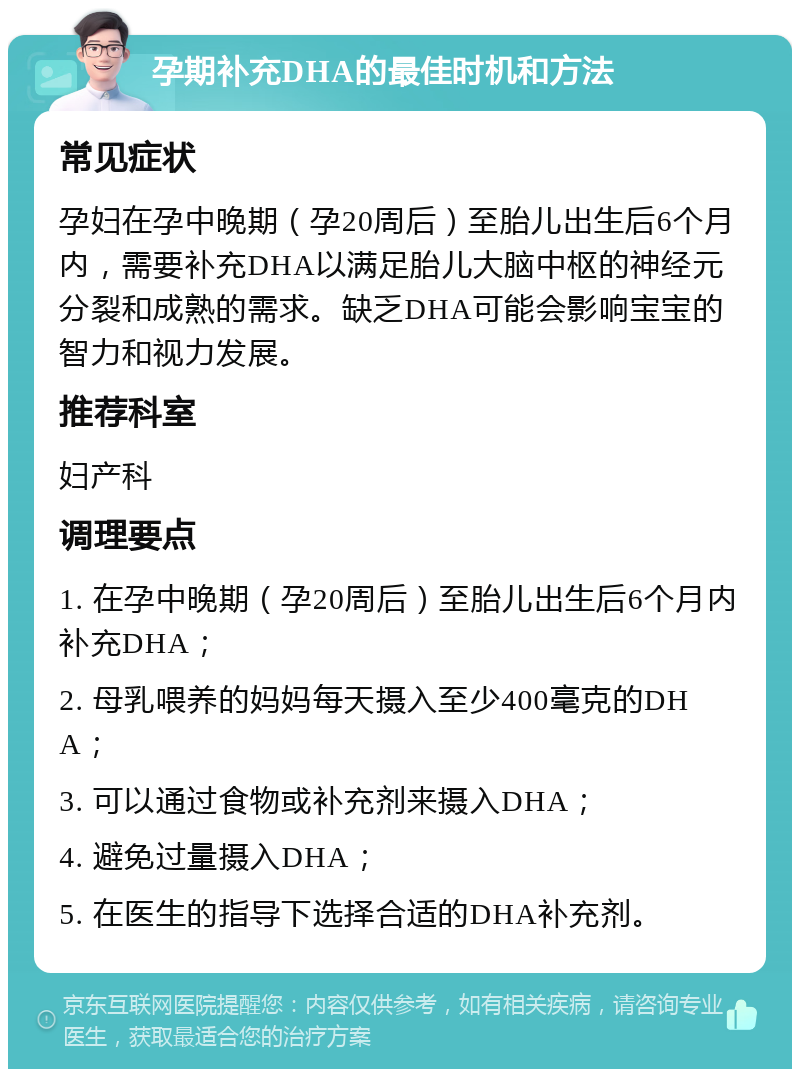 孕期补充DHA的最佳时机和方法 常见症状 孕妇在孕中晚期（孕20周后）至胎儿出生后6个月内，需要补充DHA以满足胎儿大脑中枢的神经元分裂和成熟的需求。缺乏DHA可能会影响宝宝的智力和视力发展。 推荐科室 妇产科 调理要点 1. 在孕中晚期（孕20周后）至胎儿出生后6个月内补充DHA； 2. 母乳喂养的妈妈每天摄入至少400毫克的DHA； 3. 可以通过食物或补充剂来摄入DHA； 4. 避免过量摄入DHA； 5. 在医生的指导下选择合适的DHA补充剂。