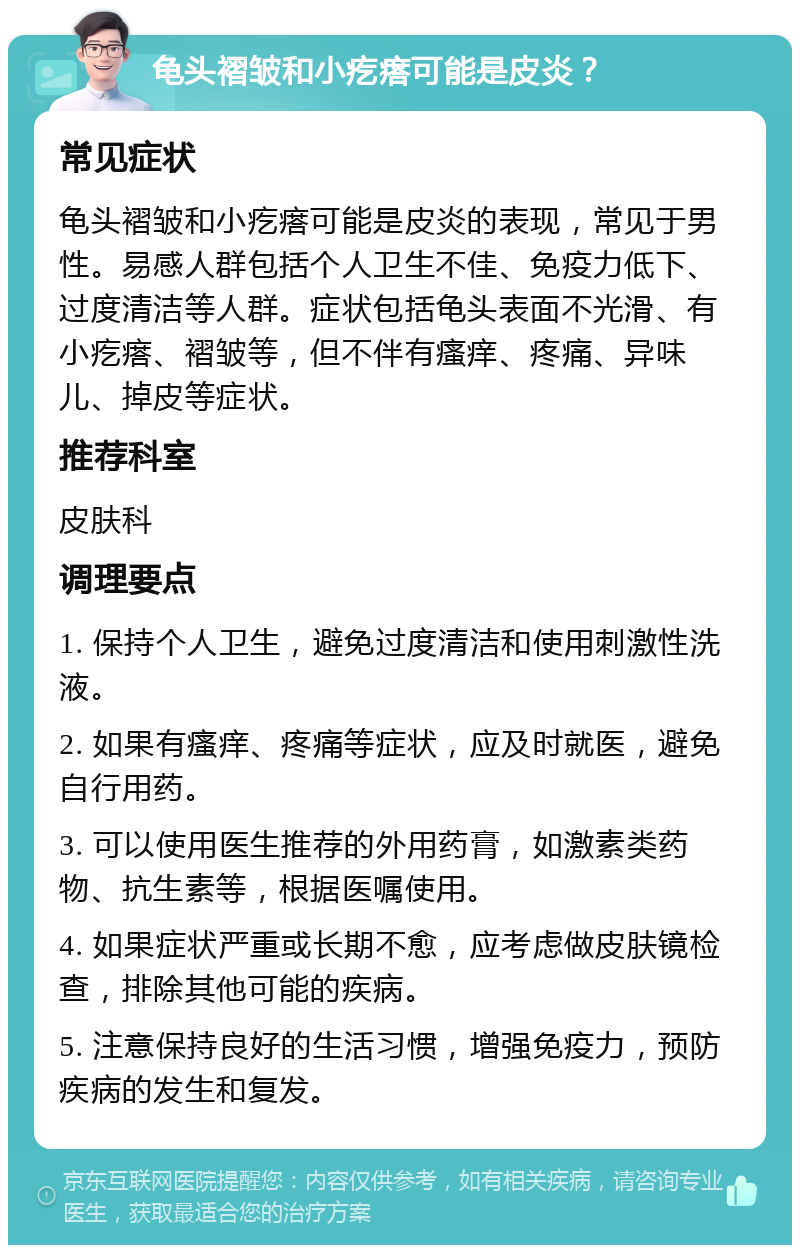 龟头褶皱和小疙瘩可能是皮炎？ 常见症状 龟头褶皱和小疙瘩可能是皮炎的表现，常见于男性。易感人群包括个人卫生不佳、免疫力低下、过度清洁等人群。症状包括龟头表面不光滑、有小疙瘩、褶皱等，但不伴有瘙痒、疼痛、异味儿、掉皮等症状。 推荐科室 皮肤科 调理要点 1. 保持个人卫生，避免过度清洁和使用刺激性洗液。 2. 如果有瘙痒、疼痛等症状，应及时就医，避免自行用药。 3. 可以使用医生推荐的外用药膏，如激素类药物、抗生素等，根据医嘱使用。 4. 如果症状严重或长期不愈，应考虑做皮肤镜检查，排除其他可能的疾病。 5. 注意保持良好的生活习惯，增强免疫力，预防疾病的发生和复发。