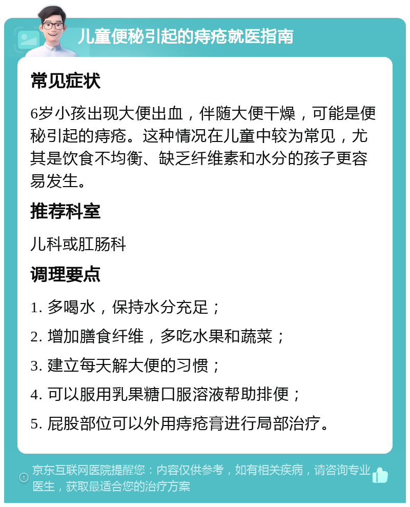 儿童便秘引起的痔疮就医指南 常见症状 6岁小孩出现大便出血，伴随大便干燥，可能是便秘引起的痔疮。这种情况在儿童中较为常见，尤其是饮食不均衡、缺乏纤维素和水分的孩子更容易发生。 推荐科室 儿科或肛肠科 调理要点 1. 多喝水，保持水分充足； 2. 增加膳食纤维，多吃水果和蔬菜； 3. 建立每天解大便的习惯； 4. 可以服用乳果糖口服溶液帮助排便； 5. 屁股部位可以外用痔疮膏进行局部治疗。