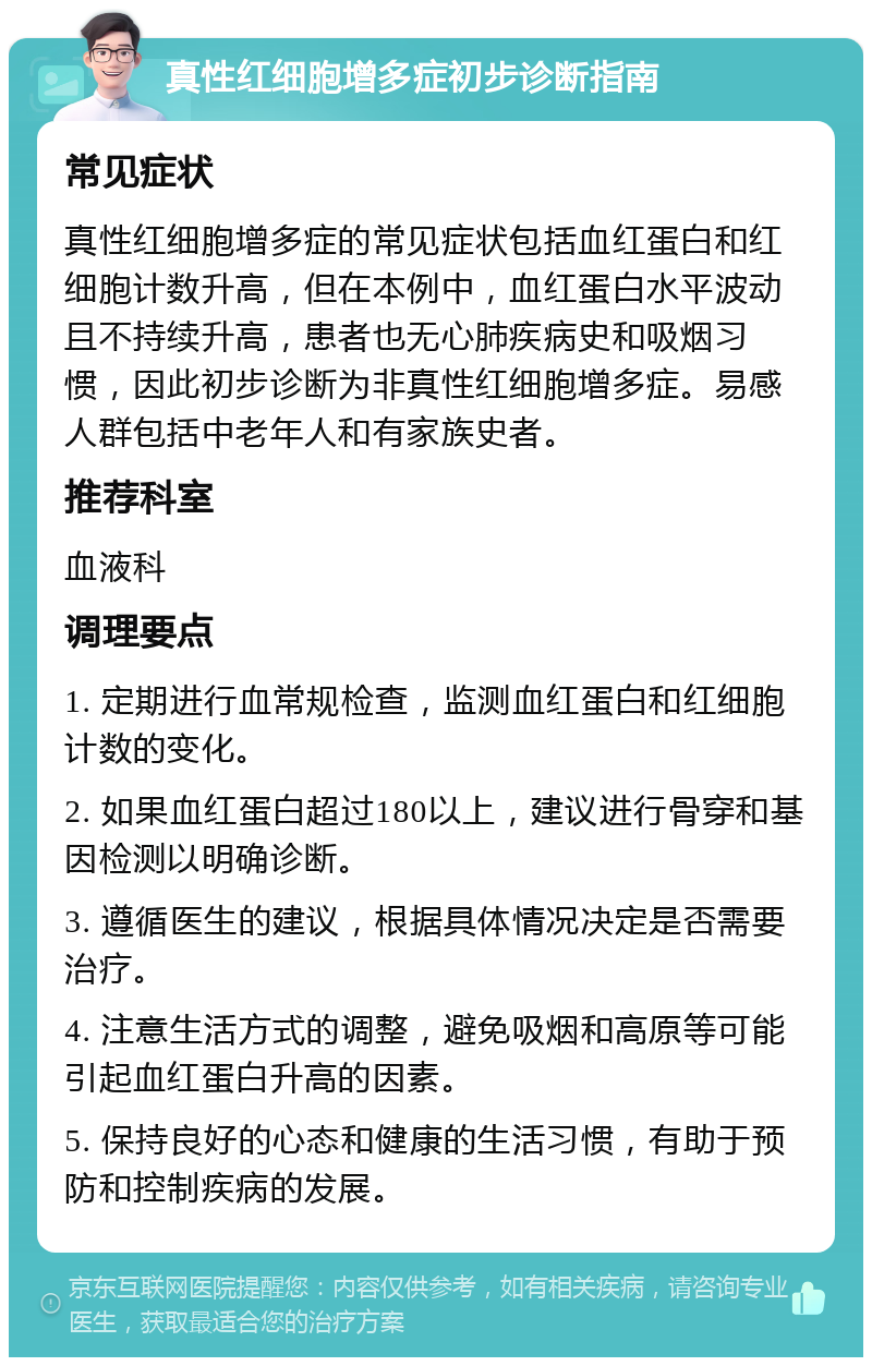 真性红细胞增多症初步诊断指南 常见症状 真性红细胞增多症的常见症状包括血红蛋白和红细胞计数升高，但在本例中，血红蛋白水平波动且不持续升高，患者也无心肺疾病史和吸烟习惯，因此初步诊断为非真性红细胞增多症。易感人群包括中老年人和有家族史者。 推荐科室 血液科 调理要点 1. 定期进行血常规检查，监测血红蛋白和红细胞计数的变化。 2. 如果血红蛋白超过180以上，建议进行骨穿和基因检测以明确诊断。 3. 遵循医生的建议，根据具体情况决定是否需要治疗。 4. 注意生活方式的调整，避免吸烟和高原等可能引起血红蛋白升高的因素。 5. 保持良好的心态和健康的生活习惯，有助于预防和控制疾病的发展。