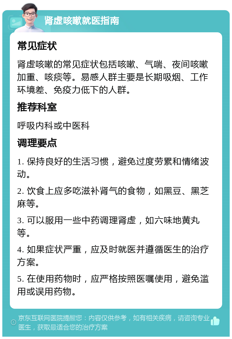 肾虚咳嗽就医指南 常见症状 肾虚咳嗽的常见症状包括咳嗽、气喘、夜间咳嗽加重、咳痰等。易感人群主要是长期吸烟、工作环境差、免疫力低下的人群。 推荐科室 呼吸内科或中医科 调理要点 1. 保持良好的生活习惯，避免过度劳累和情绪波动。 2. 饮食上应多吃滋补肾气的食物，如黑豆、黑芝麻等。 3. 可以服用一些中药调理肾虚，如六味地黄丸等。 4. 如果症状严重，应及时就医并遵循医生的治疗方案。 5. 在使用药物时，应严格按照医嘱使用，避免滥用或误用药物。