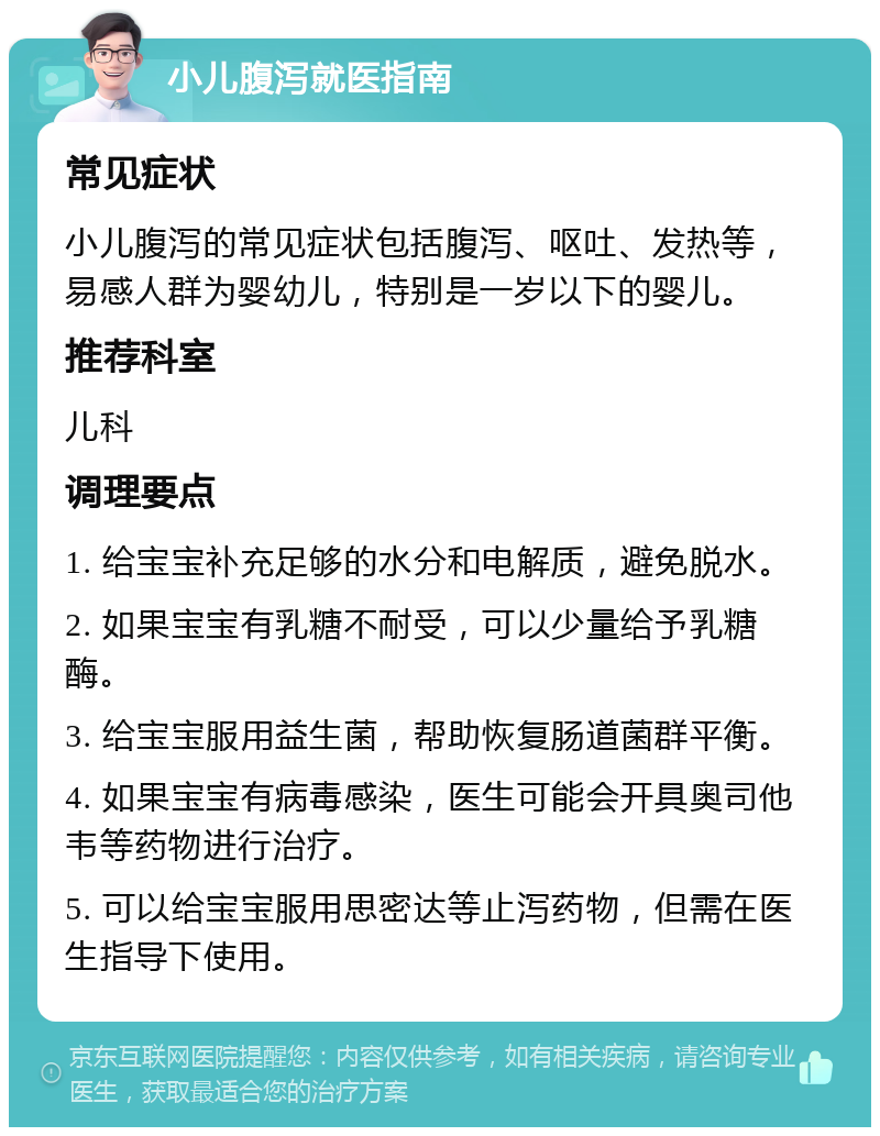 小儿腹泻就医指南 常见症状 小儿腹泻的常见症状包括腹泻、呕吐、发热等，易感人群为婴幼儿，特别是一岁以下的婴儿。 推荐科室 儿科 调理要点 1. 给宝宝补充足够的水分和电解质，避免脱水。 2. 如果宝宝有乳糖不耐受，可以少量给予乳糖酶。 3. 给宝宝服用益生菌，帮助恢复肠道菌群平衡。 4. 如果宝宝有病毒感染，医生可能会开具奥司他韦等药物进行治疗。 5. 可以给宝宝服用思密达等止泻药物，但需在医生指导下使用。