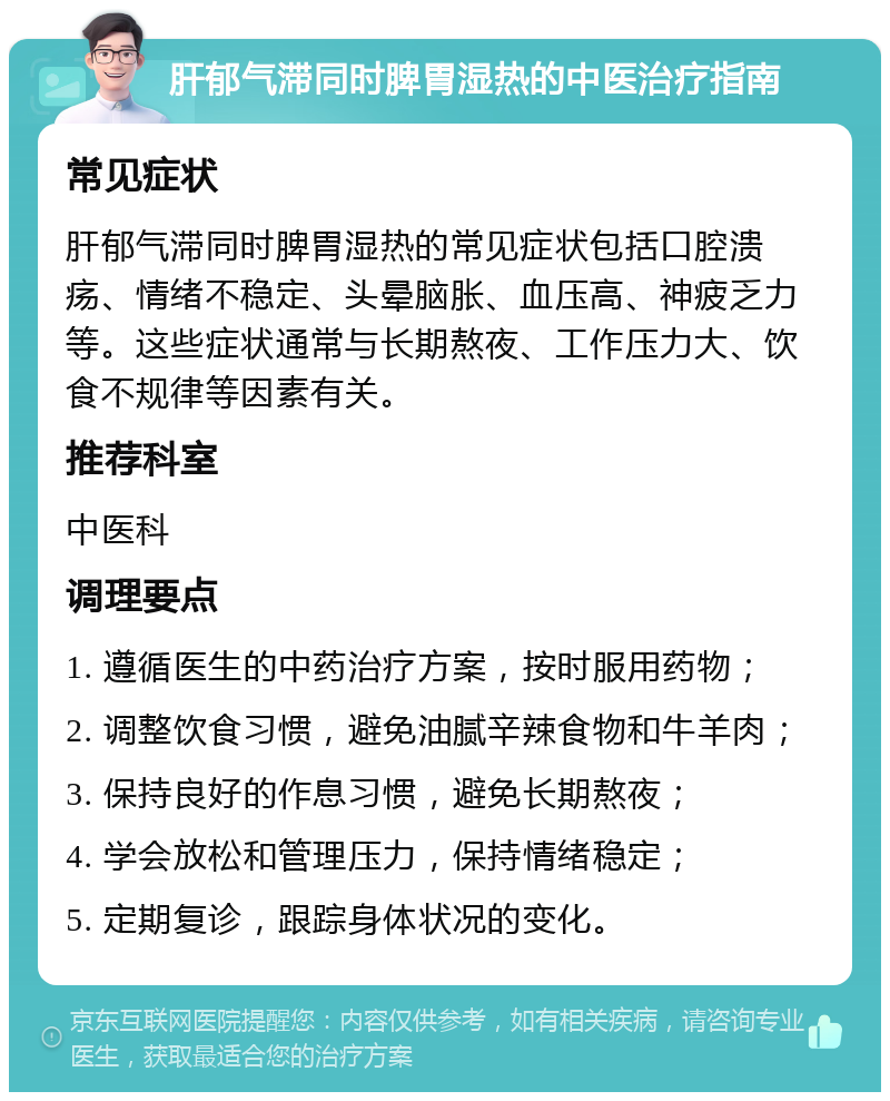 肝郁气滞同时脾胃湿热的中医治疗指南 常见症状 肝郁气滞同时脾胃湿热的常见症状包括口腔溃疡、情绪不稳定、头晕脑胀、血压高、神疲乏力等。这些症状通常与长期熬夜、工作压力大、饮食不规律等因素有关。 推荐科室 中医科 调理要点 1. 遵循医生的中药治疗方案，按时服用药物； 2. 调整饮食习惯，避免油腻辛辣食物和牛羊肉； 3. 保持良好的作息习惯，避免长期熬夜； 4. 学会放松和管理压力，保持情绪稳定； 5. 定期复诊，跟踪身体状况的变化。