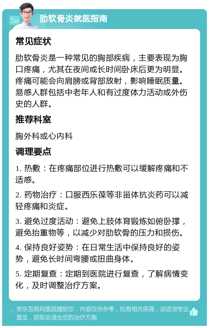 肋软骨炎就医指南 常见症状 肋软骨炎是一种常见的胸部疾病，主要表现为胸口疼痛，尤其在夜间或长时间卧床后更为明显。疼痛可能会向肩膀或背部放射，影响睡眠质量。易感人群包括中老年人和有过度体力活动或外伤史的人群。 推荐科室 胸外科或心内科 调理要点 1. 热敷：在疼痛部位进行热敷可以缓解疼痛和不适感。 2. 药物治疗：口服西乐葆等非甾体抗炎药可以减轻疼痛和炎症。 3. 避免过度活动：避免上肢体育锻炼如俯卧撑，避免抬重物等，以减少对肋软骨的压力和损伤。 4. 保持良好姿势：在日常生活中保持良好的姿势，避免长时间弯腰或扭曲身体。 5. 定期复查：定期到医院进行复查，了解病情变化，及时调整治疗方案。