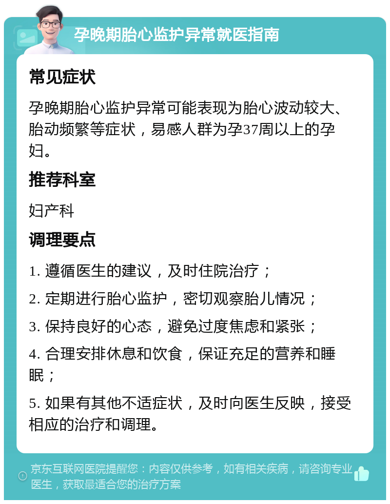 孕晚期胎心监护异常就医指南 常见症状 孕晚期胎心监护异常可能表现为胎心波动较大、胎动频繁等症状，易感人群为孕37周以上的孕妇。 推荐科室 妇产科 调理要点 1. 遵循医生的建议，及时住院治疗； 2. 定期进行胎心监护，密切观察胎儿情况； 3. 保持良好的心态，避免过度焦虑和紧张； 4. 合理安排休息和饮食，保证充足的营养和睡眠； 5. 如果有其他不适症状，及时向医生反映，接受相应的治疗和调理。