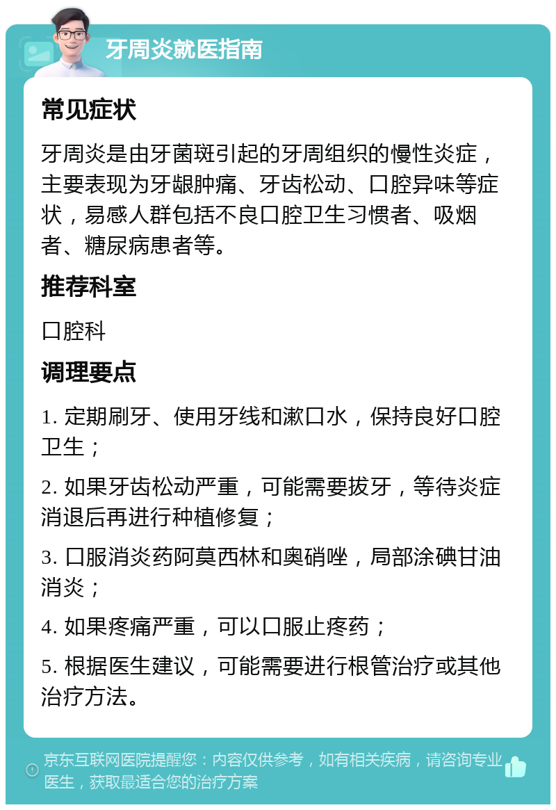 牙周炎就医指南 常见症状 牙周炎是由牙菌斑引起的牙周组织的慢性炎症，主要表现为牙龈肿痛、牙齿松动、口腔异味等症状，易感人群包括不良口腔卫生习惯者、吸烟者、糖尿病患者等。 推荐科室 口腔科 调理要点 1. 定期刷牙、使用牙线和漱口水，保持良好口腔卫生； 2. 如果牙齿松动严重，可能需要拔牙，等待炎症消退后再进行种植修复； 3. 口服消炎药阿莫西林和奥硝唑，局部涂碘甘油消炎； 4. 如果疼痛严重，可以口服止疼药； 5. 根据医生建议，可能需要进行根管治疗或其他治疗方法。