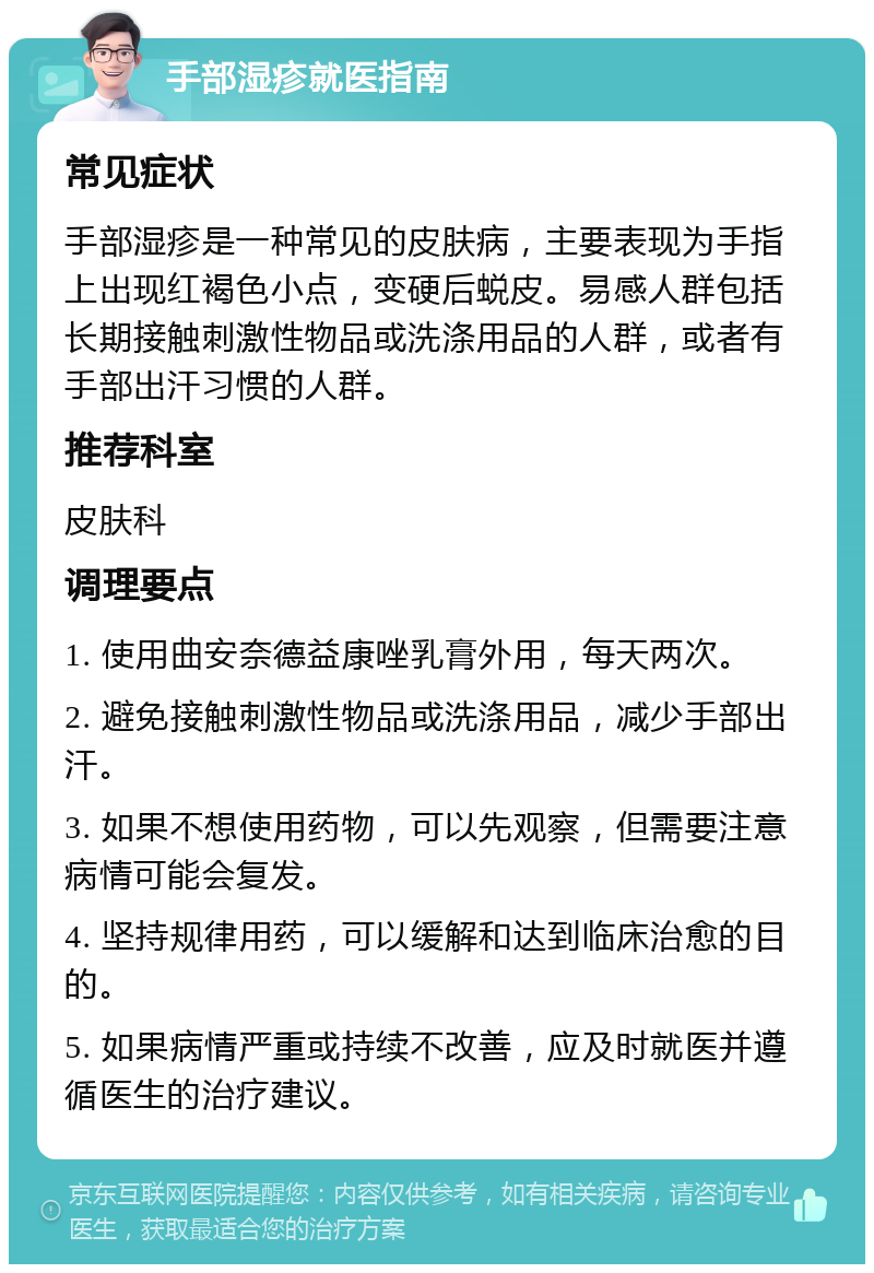 手部湿疹就医指南 常见症状 手部湿疹是一种常见的皮肤病，主要表现为手指上出现红褐色小点，变硬后蜕皮。易感人群包括长期接触刺激性物品或洗涤用品的人群，或者有手部出汗习惯的人群。 推荐科室 皮肤科 调理要点 1. 使用曲安奈德益康唑乳膏外用，每天两次。 2. 避免接触刺激性物品或洗涤用品，减少手部出汗。 3. 如果不想使用药物，可以先观察，但需要注意病情可能会复发。 4. 坚持规律用药，可以缓解和达到临床治愈的目的。 5. 如果病情严重或持续不改善，应及时就医并遵循医生的治疗建议。